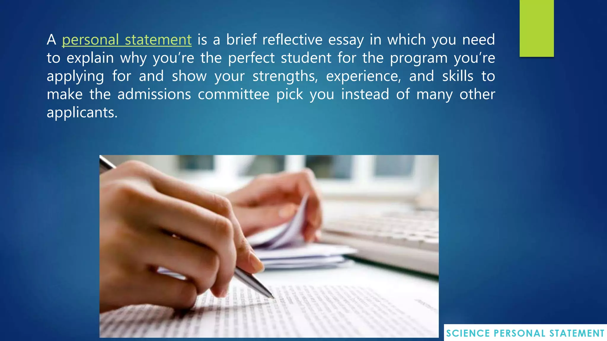 A personal statement is a brief reflective essay in which you need
to explain why you’re the perfect student for the program you’re
applying for and show your strengths, experience, and skills to
make the admissions committee pick you instead of many other
applicants.
 