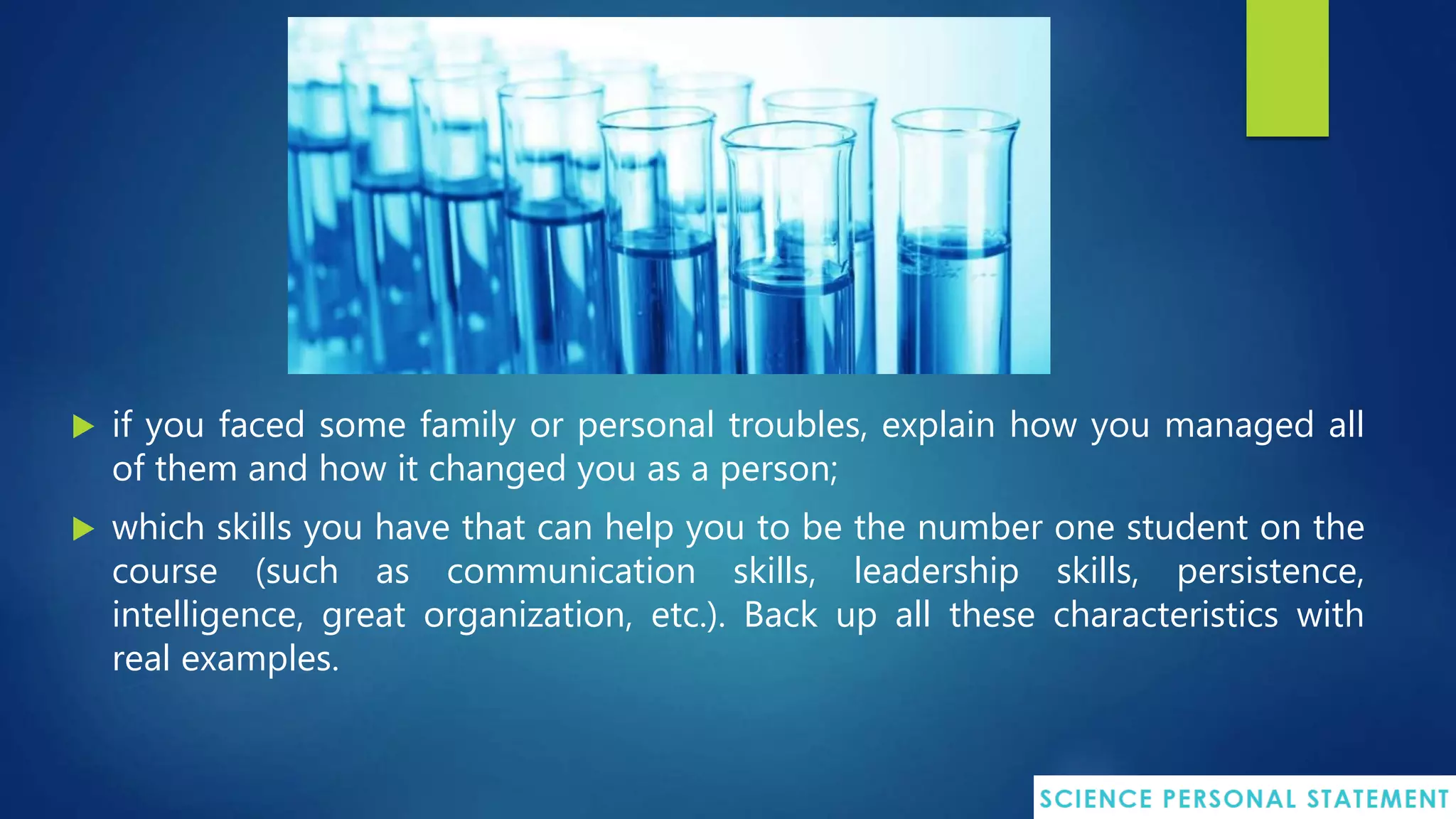  if you faced some family or personal troubles, explain how you managed all
of them and how it changed you as a person;
 which skills you have that can help you to be the number one student on the
course (such as communication skills, leadership skills, persistence,
intelligence, great organization, etc.). Back up all these characteristics with
real examples.
 