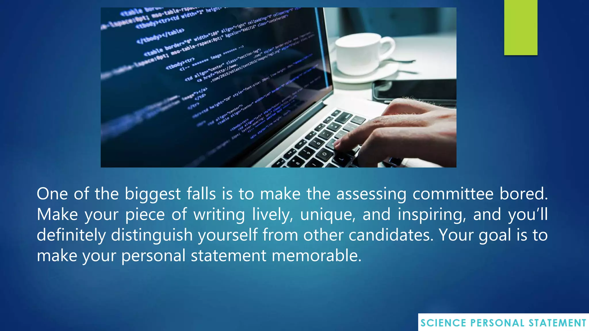 One of the biggest falls is to make the assessing committee bored.
Make your piece of writing lively, unique, and inspiring, and you’ll
definitely distinguish yourself from other candidates. Your goal is to
make your personal statement memorable.
 