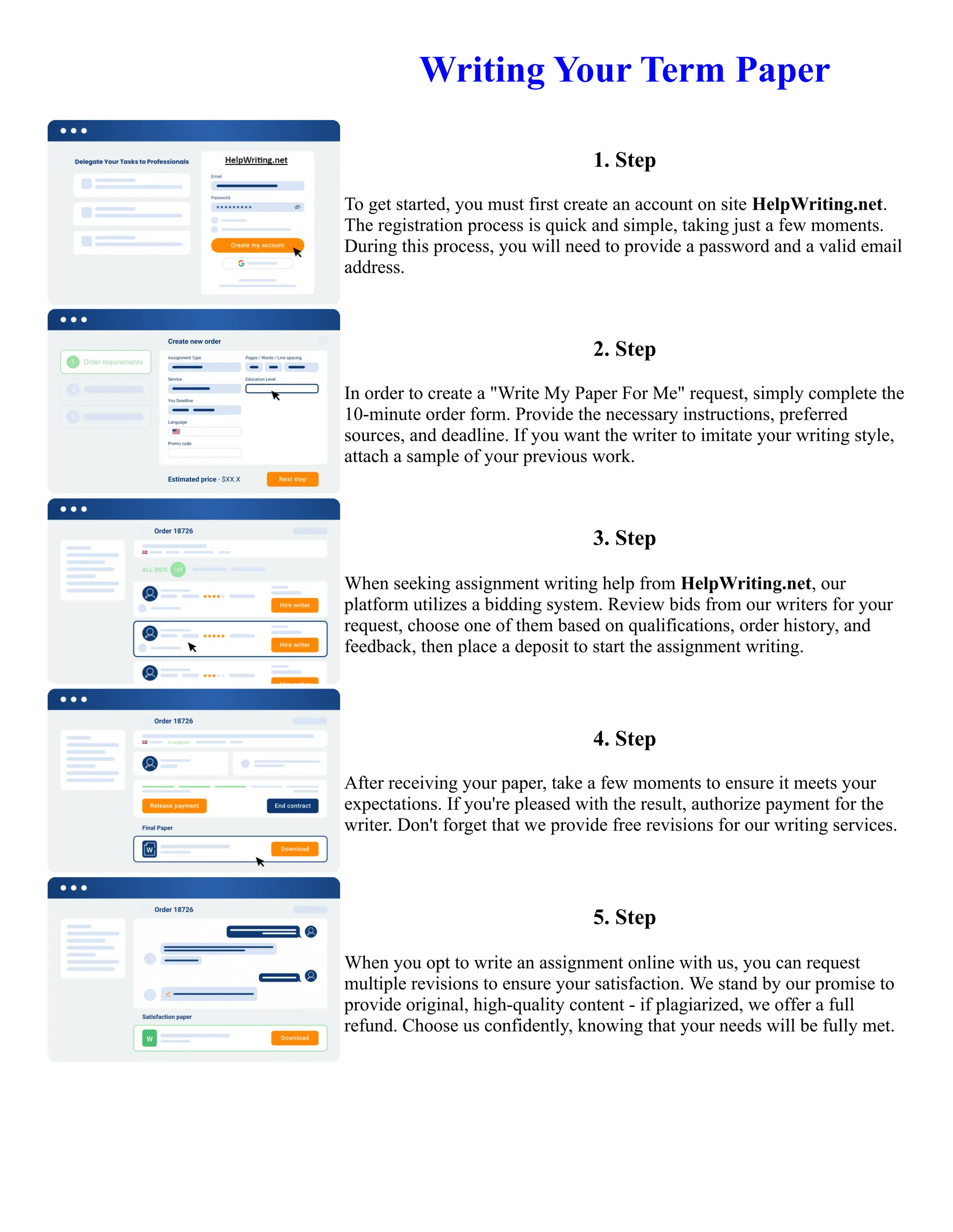 Writing Your Term Paper
1. Step
To get started, you must first create an account on site HelpWriting.net.
The registration process is quick and simple, taking just a few moments.
During this process, you will need to provide a password and a valid email
address.
2. Step
In order to create a "Write My Paper For Me" request, simply complete the
10-minute order form. Provide the necessary instructions, preferred
sources, and deadline. If you want the writer to imitate your writing style,
attach a sample of your previous work.
3. Step
When seeking assignment writing help from HelpWriting.net, our
platform utilizes a bidding system. Review bids from our writers for your
request, choose one of them based on qualifications, order history, and
feedback, then place a deposit to start the assignment writing.
4. Step
After receiving your paper, take a few moments to ensure it meets your
expectations. If you're pleased with the result, authorize payment for the
writer. Don't forget that we provide free revisions for our writing services.
5. Step
When you opt to write an assignment online with us, you can request
multiple revisions to ensure your satisfaction. We stand by our promise to
provide original, high-quality content - if plagiarized, we offer a full
refund. Choose us confidently, knowing that your needs will be fully met.
Writing Your Term Paper Writing Your Term Paper
 