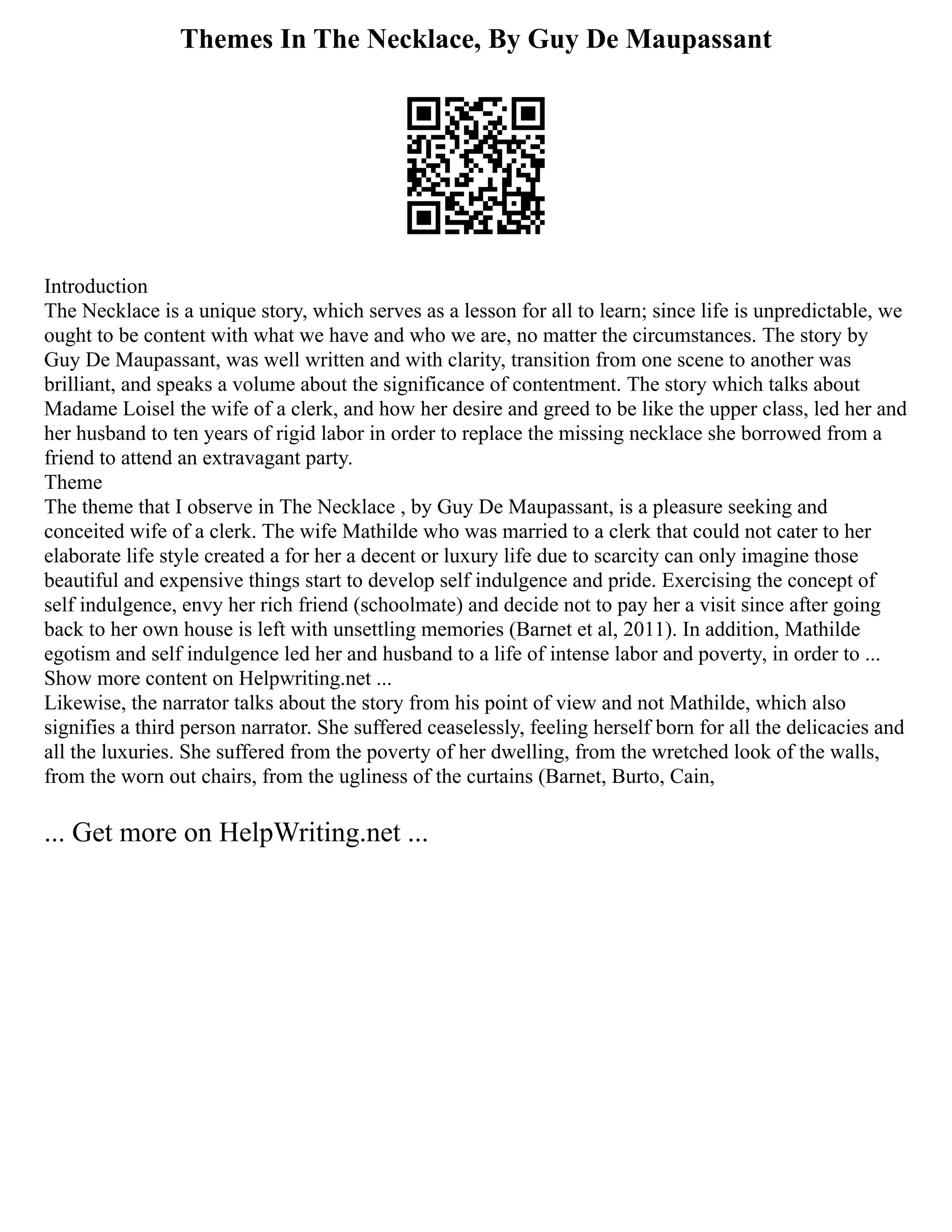 Themes In The Necklace, By Guy De Maupassant
Introduction
The Necklace is a unique story, which serves as a lesson for all to learn; since life is unpredictable, we
ought to be content with what we have and who we are, no matter the circumstances. The story by
Guy De Maupassant, was well written and with clarity, transition from one scene to another was
brilliant, and speaks a volume about the significance of contentment. The story which talks about
Madame Loisel the wife of a clerk, and how her desire and greed to be like the upper class, led her and
her husband to ten years of rigid labor in order to replace the missing necklace she borrowed from a
friend to attend an extravagant party.
Theme
The theme that I observe in The Necklace , by Guy De Maupassant, is a pleasure seeking and
conceited wife of a clerk. The wife Mathilde who was married to a clerk that could not cater to her
elaborate life style created a for her a decent or luxury life due to scarcity can only imagine those
beautiful and expensive things start to develop self indulgence and pride. Exercising the concept of
self indulgence, envy her rich friend (schoolmate) and decide not to pay her a visit since after going
back to her own house is left with unsettling memories (Barnet et al, 2011). In addition, Mathilde
egotism and self indulgence led her and husband to a life of intense labor and poverty, in order to ...
Show more content on Helpwriting.net ...
Likewise, the narrator talks about the story from his point of view and not Mathilde, which also
signifies a third person narrator. She suffered ceaselessly, feeling herself born for all the delicacies and
all the luxuries. She suffered from the poverty of her dwelling, from the wretched look of the walls,
from the worn out chairs, from the ugliness of the curtains (Barnet, Burto, Cain,
... Get more on HelpWriting.net ...
 