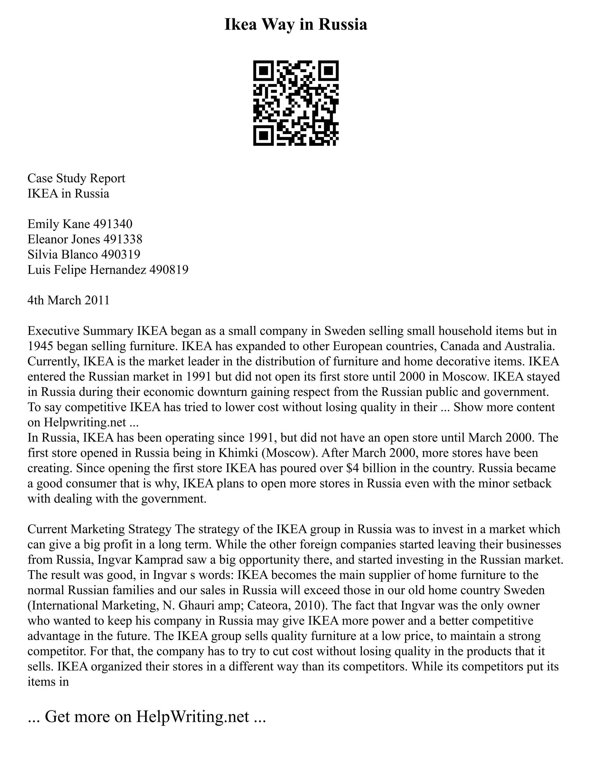 Ikea Way in Russia
Case Study Report
IKEA in Russia
Emily Kane 491340
Eleanor Jones 491338
Silvia Blanco 490319
Luis Felipe Hernandez 490819
4th March 2011
Executive Summary IKEA began as a small company in Sweden selling small household items but in
1945 began selling furniture. IKEA has expanded to other European countries, Canada and Australia.
Currently, IKEA is the market leader in the distribution of furniture and home decorative items. IKEA
entered the Russian market in 1991 but did not open its first store until 2000 in Moscow. IKEA stayed
in Russia during their economic downturn gaining respect from the Russian public and government.
To say competitive IKEA has tried to lower cost without losing quality in their ... Show more content
on Helpwriting.net ...
In Russia, IKEA has been operating since 1991, but did not have an open store until March 2000. The
first store opened in Russia being in Khimki (Moscow). After March 2000, more stores have been
creating. Since opening the first store IKEA has poured over $4 billion in the country. Russia became
a good consumer that is why, IKEA plans to open more stores in Russia even with the minor setback
with dealing with the government.
Current Marketing Strategy The strategy of the IKEA group in Russia was to invest in a market which
can give a big profit in a long term. While the other foreign companies started leaving their businesses
from Russia, Ingvar Kamprad saw a big opportunity there, and started investing in the Russian market.
The result was good, in Ingvar s words: IKEA becomes the main supplier of home furniture to the
normal Russian families and our sales in Russia will exceed those in our old home country Sweden
(International Marketing, N. Ghauri amp; Cateora, 2010). The fact that Ingvar was the only owner
who wanted to keep his company in Russia may give IKEA more power and a better competitive
advantage in the future. The IKEA group sells quality furniture at a low price, to maintain a strong
competitor. For that, the company has to try to cut cost without losing quality in the products that it
sells. IKEA organized their stores in a different way than its competitors. While its competitors put its
items in
... Get more on HelpWriting.net ...
 