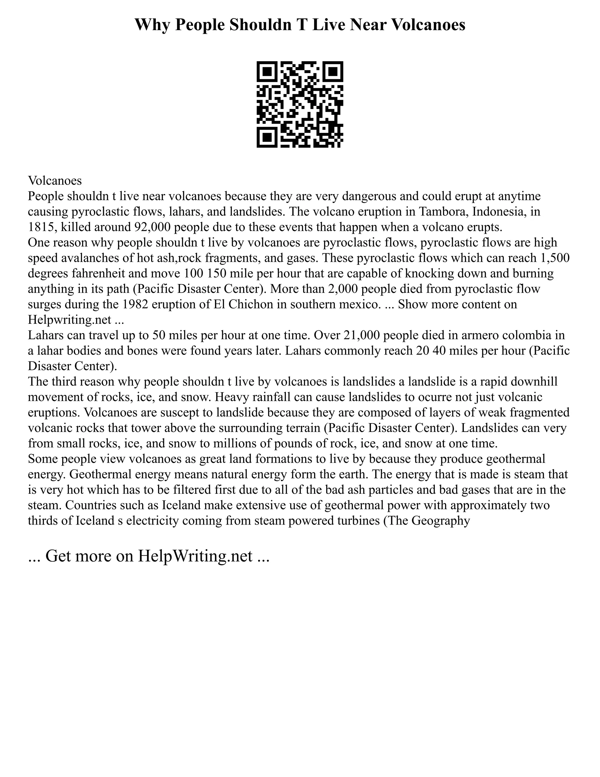 Why People Shouldn T Live Near Volcanoes
Volcanoes
People shouldn t live near volcanoes because they are very dangerous and could erupt at anytime
causing pyroclastic flows, lahars, and landslides. The volcano eruption in Tambora, Indonesia, in
1815, killed around 92,000 people due to these events that happen when a volcano erupts.
One reason why people shouldn t live by volcanoes are pyroclastic flows, pyroclastic flows are high
speed avalanches of hot ash,rock fragments, and gases. These pyroclastic flows which can reach 1,500
degrees fahrenheit and move 100 150 mile per hour that are capable of knocking down and burning
anything in its path (Pacific Disaster Center). More than 2,000 people died from pyroclastic flow
surges during the 1982 eruption of El Chichon in southern mexico. ... Show more content on
Helpwriting.net ...
Lahars can travel up to 50 miles per hour at one time. Over 21,000 people died in armero colombia in
a lahar bodies and bones were found years later. Lahars commonly reach 20 40 miles per hour (Pacific
Disaster Center).
The third reason why people shouldn t live by volcanoes is landslides a landslide is a rapid downhill
movement of rocks, ice, and snow. Heavy rainfall can cause landslides to ocurre not just volcanic
eruptions. Volcanoes are suscept to landslide because they are composed of layers of weak fragmented
volcanic rocks that tower above the surrounding terrain (Pacific Disaster Center). Landslides can very
from small rocks, ice, and snow to millions of pounds of rock, ice, and snow at one time.
Some people view volcanoes as great land formations to live by because they produce geothermal
energy. Geothermal energy means natural energy form the earth. The energy that is made is steam that
is very hot which has to be filtered first due to all of the bad ash particles and bad gases that are in the
steam. Countries such as Iceland make extensive use of geothermal power with approximately two
thirds of Iceland s electricity coming from steam powered turbines (The Geography
... Get more on HelpWriting.net ...
 
