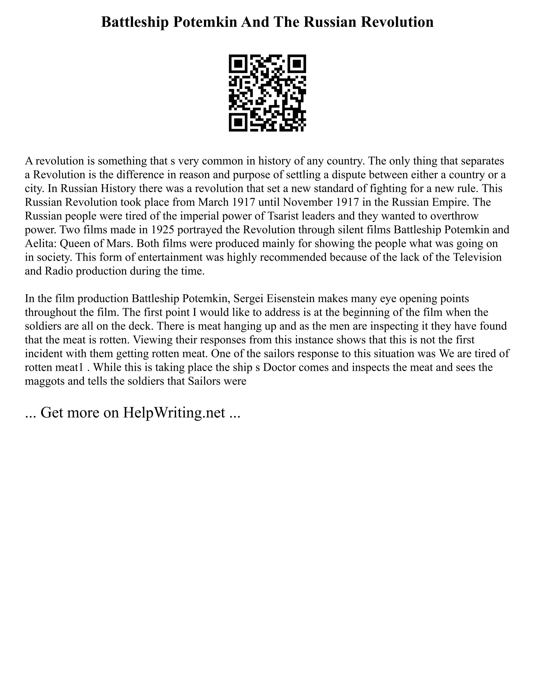 Battleship Potemkin And The Russian Revolution
A revolution is something that s very common in history of any country. The only thing that separates
a Revolution is the difference in reason and purpose of settling a dispute between either a country or a
city. In Russian History there was a revolution that set a new standard of fighting for a new rule. This
Russian Revolution took place from March 1917 until November 1917 in the Russian Empire. The
Russian people were tired of the imperial power of Tsarist leaders and they wanted to overthrow
power. Two films made in 1925 portrayed the Revolution through silent films Battleship Potemkin and
Aelita: Queen of Mars. Both films were produced mainly for showing the people what was going on
in society. This form of entertainment was highly recommended because of the lack of the Television
and Radio production during the time.
In the film production Battleship Potemkin, Sergei Eisenstein makes many eye opening points
throughout the film. The first point I would like to address is at the beginning of the film when the
soldiers are all on the deck. There is meat hanging up and as the men are inspecting it they have found
that the meat is rotten. Viewing their responses from this instance shows that this is not the first
incident with them getting rotten meat. One of the sailors response to this situation was We are tired of
rotten meat1 . While this is taking place the ship s Doctor comes and inspects the meat and sees the
maggots and tells the soldiers that Sailors were
... Get more on HelpWriting.net ...
 