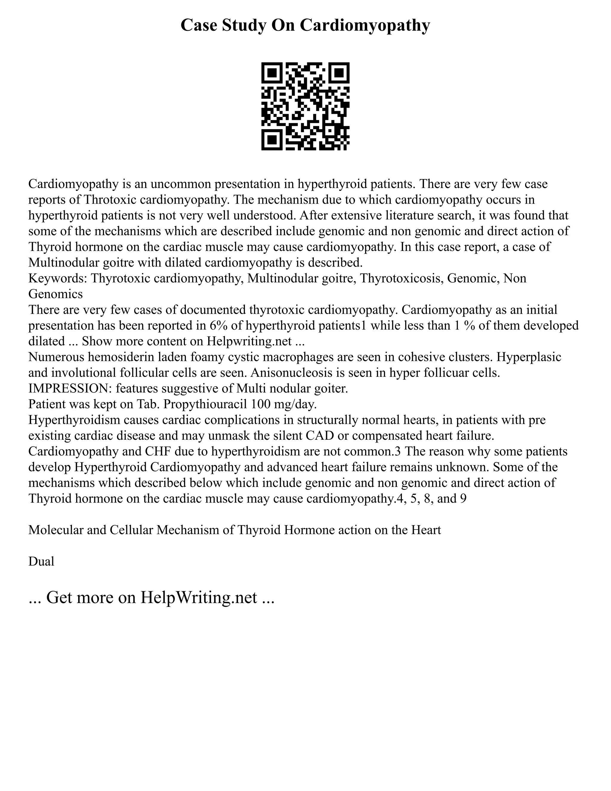 Case Study On Cardiomyopathy
Cardiomyopathy is an uncommon presentation in hyperthyroid patients. There are very few case
reports of Throtoxic cardiomyopathy. The mechanism due to which cardiomyopathy occurs in
hyperthyroid patients is not very well understood. After extensive literature search, it was found that
some of the mechanisms which are described include genomic and non genomic and direct action of
Thyroid hormone on the cardiac muscle may cause cardiomyopathy. In this case report, a case of
Multinodular goitre with dilated cardiomyopathy is described.
Keywords: Thyrotoxic cardiomyopathy, Multinodular goitre, Thyrotoxicosis, Genomic, Non
Genomics
There are very few cases of documented thyrotoxic cardiomyopathy. Cardiomyopathy as an initial
presentation has been reported in 6% of hyperthyroid patients1 while less than 1 % of them developed
dilated ... Show more content on Helpwriting.net ...
Numerous hemosiderin laden foamy cystic macrophages are seen in cohesive clusters. Hyperplasic
and involutional follicular cells are seen. Anisonucleosis is seen in hyper follicuar cells.
IMPRESSION: features suggestive of Multi nodular goiter.
Patient was kept on Tab. Propythiouracil 100 mg/day.
Hyperthyroidism causes cardiac complications in structurally normal hearts, in patients with pre
existing cardiac disease and may unmask the silent CAD or compensated heart failure.
Cardiomyopathy and CHF due to hyperthyroidism are not common.3 The reason why some patients
develop Hyperthyroid Cardiomyopathy and advanced heart failure remains unknown. Some of the
mechanisms which described below which include genomic and non genomic and direct action of
Thyroid hormone on the cardiac muscle may cause cardiomyopathy.4, 5, 8, and 9
Molecular and Cellular Mechanism of Thyroid Hormone action on the Heart
Dual
... Get more on HelpWriting.net ...
 