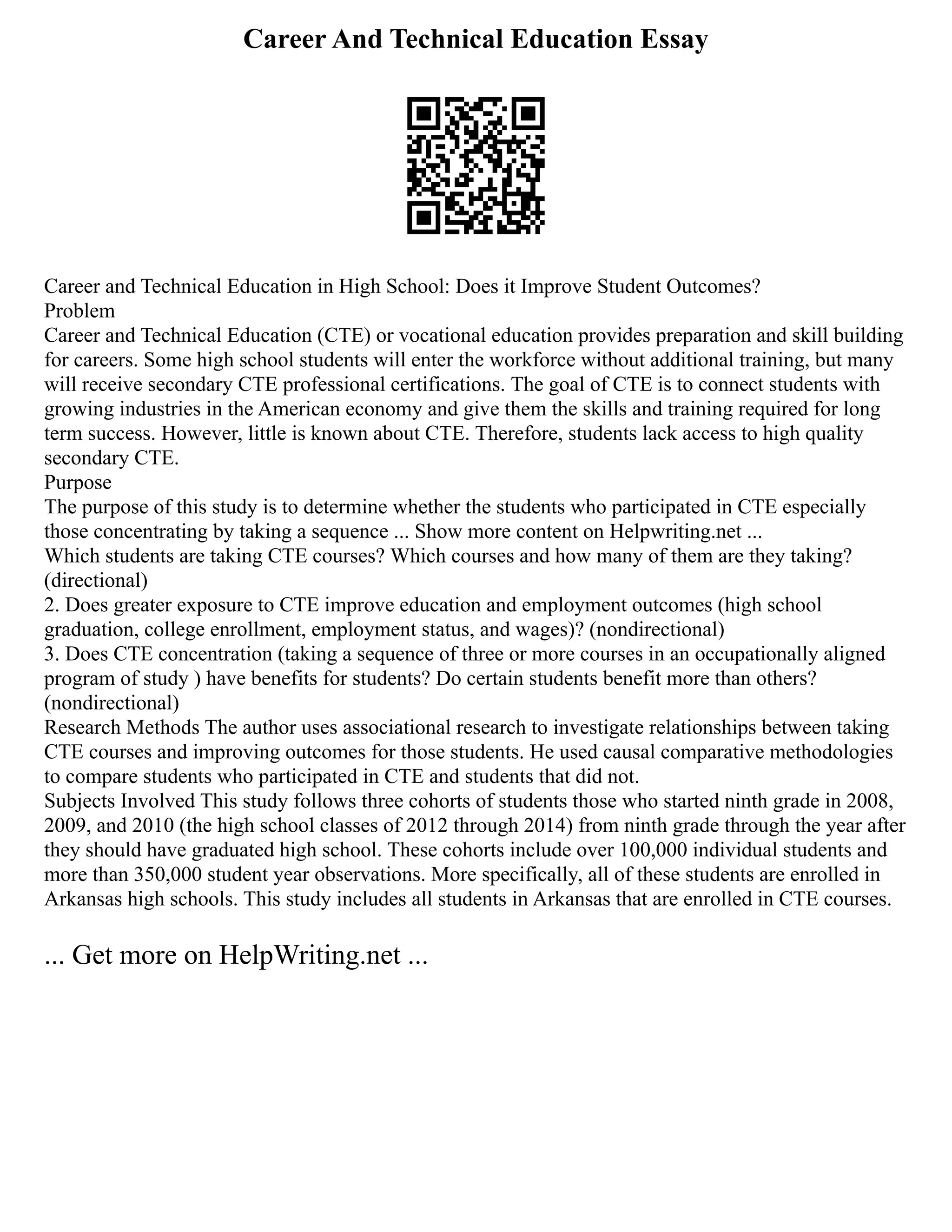 Career And Technical Education Essay
Career and Technical Education in High School: Does it Improve Student Outcomes?
Problem
Career and Technical Education (CTE) or vocational education provides preparation and skill building
for careers. Some high school students will enter the workforce without additional training, but many
will receive secondary CTE professional certifications. The goal of CTE is to connect students with
growing industries in the American economy and give them the skills and training required for long
term success. However, little is known about CTE. Therefore, students lack access to high quality
secondary CTE.
Purpose
The purpose of this study is to determine whether the students who participated in CTE especially
those concentrating by taking a sequence ... Show more content on Helpwriting.net ...
Which students are taking CTE courses? Which courses and how many of them are they taking?
(directional)
2. Does greater exposure to CTE improve education and employment outcomes (high school
graduation, college enrollment, employment status, and wages)? (nondirectional)
3. Does CTE concentration (taking a sequence of three or more courses in an occupationally aligned
program of study ) have benefits for students? Do certain students benefit more than others?
(nondirectional)
Research Methods The author uses associational research to investigate relationships between taking
CTE courses and improving outcomes for those students. He used causal comparative methodologies
to compare students who participated in CTE and students that did not.
Subjects Involved This study follows three cohorts of students those who started ninth grade in 2008,
2009, and 2010 (the high school classes of 2012 through 2014) from ninth grade through the year after
they should have graduated high school. These cohorts include over 100,000 individual students and
more than 350,000 student year observations. More specifically, all of these students are enrolled in
Arkansas high schools. This study includes all students in Arkansas that are enrolled in CTE courses.
... Get more on HelpWriting.net ...
 