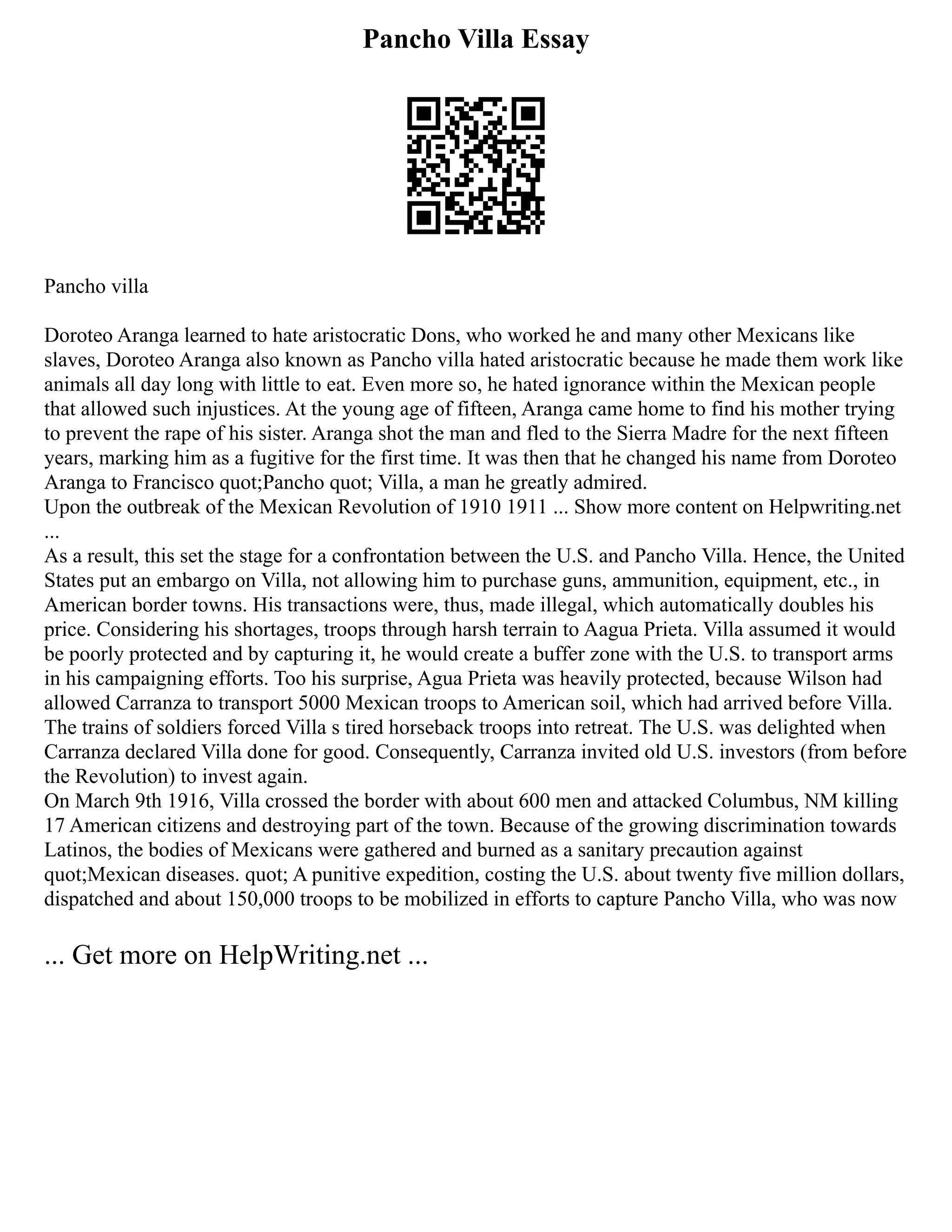 Pancho Villa Essay
Pancho villa
Doroteo Aranga learned to hate aristocratic Dons, who worked he and many other Mexicans like
slaves, Doroteo Aranga also known as Pancho villa hated aristocratic because he made them work like
animals all day long with little to eat. Even more so, he hated ignorance within the Mexican people
that allowed such injustices. At the young age of fifteen, Aranga came home to find his mother trying
to prevent the rape of his sister. Aranga shot the man and fled to the Sierra Madre for the next fifteen
years, marking him as a fugitive for the first time. It was then that he changed his name from Doroteo
Aranga to Francisco quot;Pancho quot; Villa, a man he greatly admired.
Upon the outbreak of the Mexican Revolution of 1910 1911 ... Show more content on Helpwriting.net
...
As a result, this set the stage for a confrontation between the U.S. and Pancho Villa. Hence, the United
States put an embargo on Villa, not allowing him to purchase guns, ammunition, equipment, etc., in
American border towns. His transactions were, thus, made illegal, which automatically doubles his
price. Considering his shortages, troops through harsh terrain to Aagua Prieta. Villa assumed it would
be poorly protected and by capturing it, he would create a buffer zone with the U.S. to transport arms
in his campaigning efforts. Too his surprise, Agua Prieta was heavily protected, because Wilson had
allowed Carranza to transport 5000 Mexican troops to American soil, which had arrived before Villa.
The trains of soldiers forced Villa s tired horseback troops into retreat. The U.S. was delighted when
Carranza declared Villa done for good. Consequently, Carranza invited old U.S. investors (from before
the Revolution) to invest again.
On March 9th 1916, Villa crossed the border with about 600 men and attacked Columbus, NM killing
17 American citizens and destroying part of the town. Because of the growing discrimination towards
Latinos, the bodies of Mexicans were gathered and burned as a sanitary precaution against
quot;Mexican diseases. quot; A punitive expedition, costing the U.S. about twenty five million dollars,
dispatched and about 150,000 troops to be mobilized in efforts to capture Pancho Villa, who was now
... Get more on HelpWriting.net ...
 