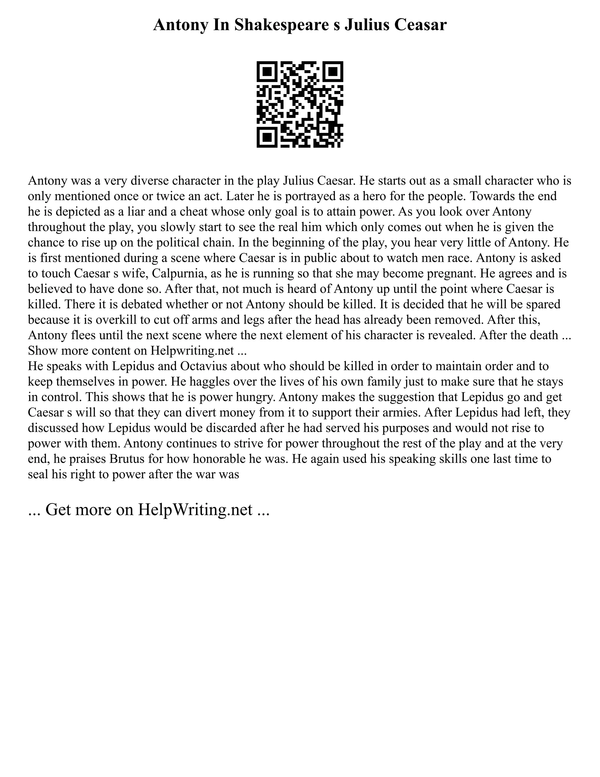 Antony In Shakespeare s Julius Ceasar
Antony was a very diverse character in the play Julius Caesar. He starts out as a small character who is
only mentioned once or twice an act. Later he is portrayed as a hero for the people. Towards the end
he is depicted as a liar and a cheat whose only goal is to attain power. As you look over Antony
throughout the play, you slowly start to see the real him which only comes out when he is given the
chance to rise up on the political chain. In the beginning of the play, you hear very little of Antony. He
is first mentioned during a scene where Caesar is in public about to watch men race. Antony is asked
to touch Caesar s wife, Calpurnia, as he is running so that she may become pregnant. He agrees and is
believed to have done so. After that, not much is heard of Antony up until the point where Caesar is
killed. There it is debated whether or not Antony should be killed. It is decided that he will be spared
because it is overkill to cut off arms and legs after the head has already been removed. After this,
Antony flees until the next scene where the next element of his character is revealed. After the death ...
Show more content on Helpwriting.net ...
He speaks with Lepidus and Octavius about who should be killed in order to maintain order and to
keep themselves in power. He haggles over the lives of his own family just to make sure that he stays
in control. This shows that he is power hungry. Antony makes the suggestion that Lepidus go and get
Caesar s will so that they can divert money from it to support their armies. After Lepidus had left, they
discussed how Lepidus would be discarded after he had served his purposes and would not rise to
power with them. Antony continues to strive for power throughout the rest of the play and at the very
end, he praises Brutus for how honorable he was. He again used his speaking skills one last time to
seal his right to power after the war was
... Get more on HelpWriting.net ...
 