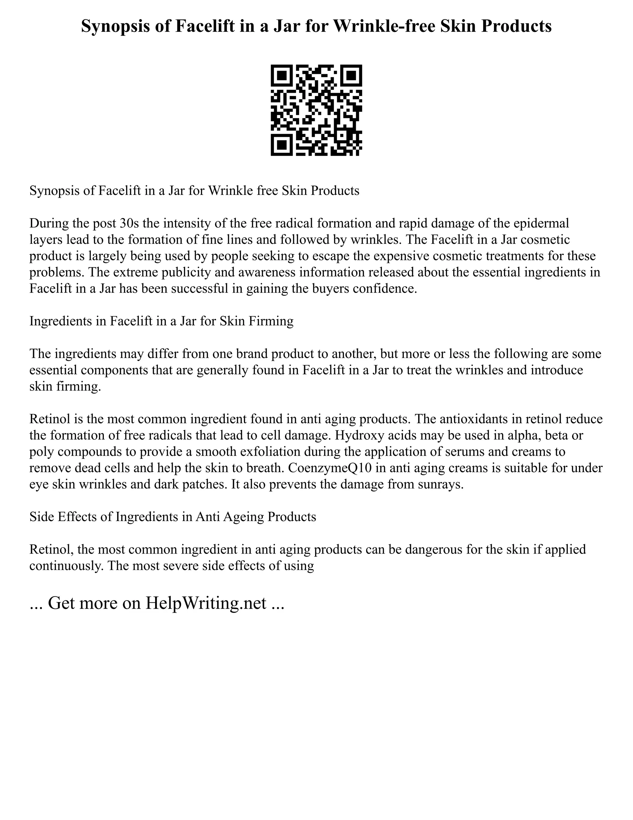 Synopsis of Facelift in a Jar for Wrinkle-free Skin Products
Synopsis of Facelift in a Jar for Wrinkle free Skin Products
During the post 30s the intensity of the free radical formation and rapid damage of the epidermal
layers lead to the formation of fine lines and followed by wrinkles. The Facelift in a Jar cosmetic
product is largely being used by people seeking to escape the expensive cosmetic treatments for these
problems. The extreme publicity and awareness information released about the essential ingredients in
Facelift in a Jar has been successful in gaining the buyers confidence.
Ingredients in Facelift in a Jar for Skin Firming
The ingredients may differ from one brand product to another, but more or less the following are some
essential components that are generally found in Facelift in a Jar to treat the wrinkles and introduce
skin firming.
Retinol is the most common ingredient found in anti aging products. The antioxidants in retinol reduce
the formation of free radicals that lead to cell damage. Hydroxy acids may be used in alpha, beta or
poly compounds to provide a smooth exfoliation during the application of serums and creams to
remove dead cells and help the skin to breath. CoenzymeQ10 in anti aging creams is suitable for under
eye skin wrinkles and dark patches. It also prevents the damage from sunrays.
Side Effects of Ingredients in Anti Ageing Products
Retinol, the most common ingredient in anti aging products can be dangerous for the skin if applied
continuously. The most severe side effects of using
... Get more on HelpWriting.net ...
 