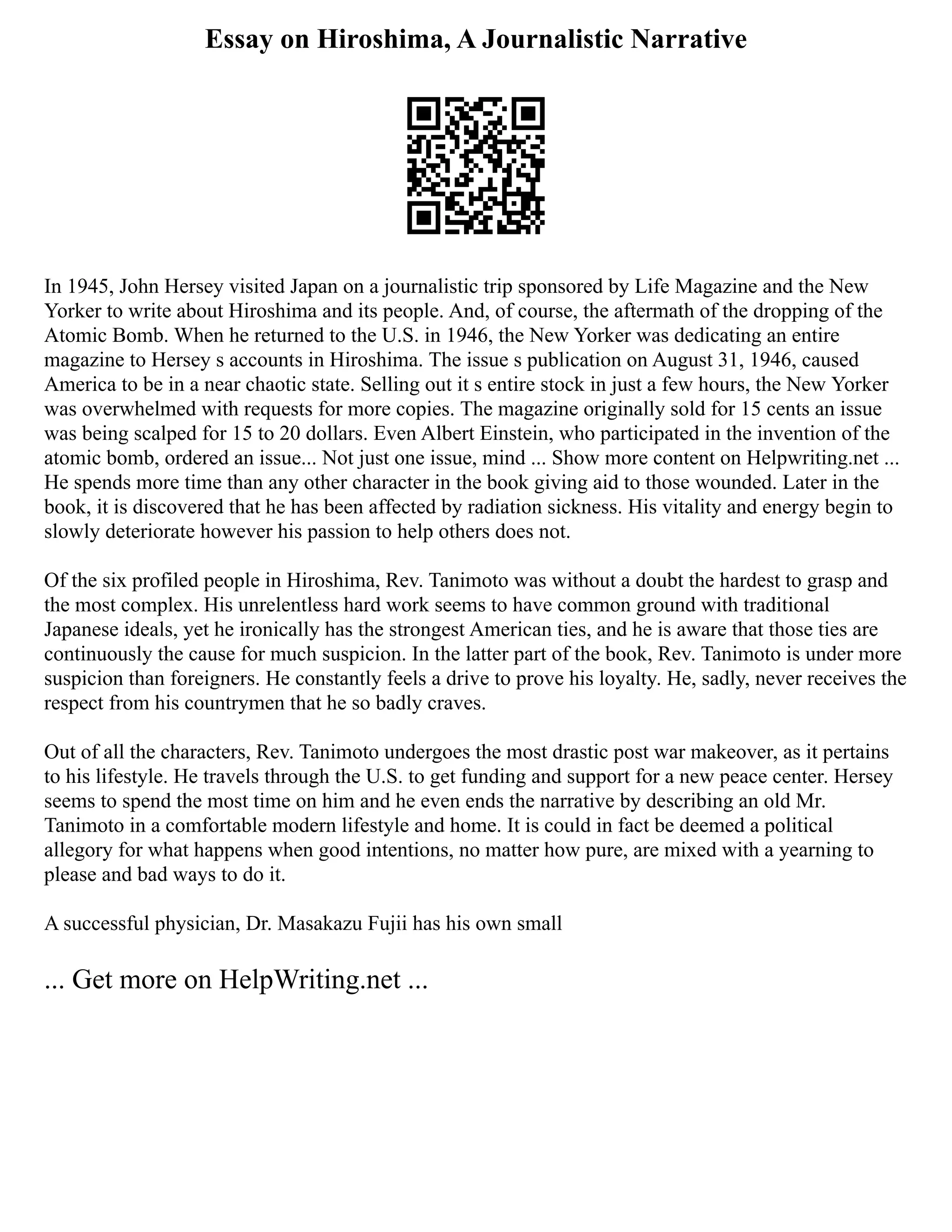 Essay on Hiroshima, A Journalistic Narrative
In 1945, John Hersey visited Japan on a journalistic trip sponsored by Life Magazine and the New
Yorker to write about Hiroshima and its people. And, of course, the aftermath of the dropping of the
Atomic Bomb. When he returned to the U.S. in 1946, the New Yorker was dedicating an entire
magazine to Hersey s accounts in Hiroshima. The issue s publication on August 31, 1946, caused
America to be in a near chaotic state. Selling out it s entire stock in just a few hours, the New Yorker
was overwhelmed with requests for more copies. The magazine originally sold for 15 cents an issue
was being scalped for 15 to 20 dollars. Even Albert Einstein, who participated in the invention of the
atomic bomb, ordered an issue... Not just one issue, mind ... Show more content on Helpwriting.net ...
He spends more time than any other character in the book giving aid to those wounded. Later in the
book, it is discovered that he has been affected by radiation sickness. His vitality and energy begin to
slowly deteriorate however his passion to help others does not.
Of the six profiled people in Hiroshima, Rev. Tanimoto was without a doubt the hardest to grasp and
the most complex. His unrelentless hard work seems to have common ground with traditional
Japanese ideals, yet he ironically has the strongest American ties, and he is aware that those ties are
continuously the cause for much suspicion. In the latter part of the book, Rev. Tanimoto is under more
suspicion than foreigners. He constantly feels a drive to prove his loyalty. He, sadly, never receives the
respect from his countrymen that he so badly craves.
Out of all the characters, Rev. Tanimoto undergoes the most drastic post war makeover, as it pertains
to his lifestyle. He travels through the U.S. to get funding and support for a new peace center. Hersey
seems to spend the most time on him and he even ends the narrative by describing an old Mr.
Tanimoto in a comfortable modern lifestyle and home. It is could in fact be deemed a political
allegory for what happens when good intentions, no matter how pure, are mixed with a yearning to
please and bad ways to do it.
A successful physician, Dr. Masakazu Fujii has his own small
... Get more on HelpWriting.net ...
 