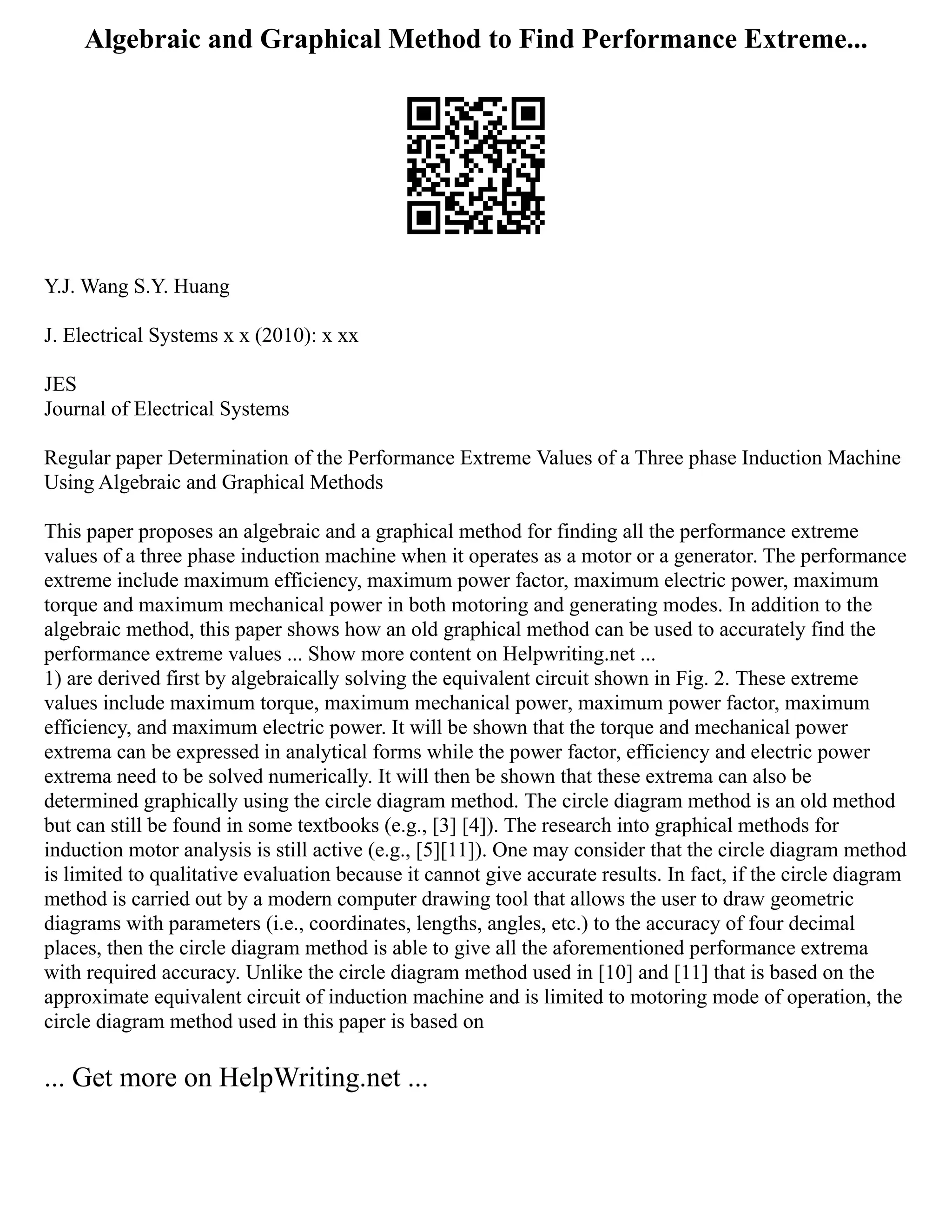 Algebraic and Graphical Method to Find Performance Extreme...
Y.J. Wang S.Y. Huang
J. Electrical Systems x x (2010): x xx
JES
Journal of Electrical Systems
Regular paper Determination of the Performance Extreme Values of a Three phase Induction Machine
Using Algebraic and Graphical Methods
This paper proposes an algebraic and a graphical method for finding all the performance extreme
values of a three phase induction machine when it operates as a motor or a generator. The performance
extreme include maximum efficiency, maximum power factor, maximum electric power, maximum
torque and maximum mechanical power in both motoring and generating modes. In addition to the
algebraic method, this paper shows how an old graphical method can be used to accurately find the
performance extreme values ... Show more content on Helpwriting.net ...
1) are derived first by algebraically solving the equivalent circuit shown in Fig. 2. These extreme
values include maximum torque, maximum mechanical power, maximum power factor, maximum
efficiency, and maximum electric power. It will be shown that the torque and mechanical power
extrema can be expressed in analytical forms while the power factor, efficiency and electric power
extrema need to be solved numerically. It will then be shown that these extrema can also be
determined graphically using the circle diagram method. The circle diagram method is an old method
but can still be found in some textbooks (e.g., [3] [4]). The research into graphical methods for
induction motor analysis is still active (e.g., [5][11]). One may consider that the circle diagram method
is limited to qualitative evaluation because it cannot give accurate results. In fact, if the circle diagram
method is carried out by a modern computer drawing tool that allows the user to draw geometric
diagrams with parameters (i.e., coordinates, lengths, angles, etc.) to the accuracy of four decimal
places, then the circle diagram method is able to give all the aforementioned performance extrema
with required accuracy. Unlike the circle diagram method used in [10] and [11] that is based on the
approximate equivalent circuit of induction machine and is limited to motoring mode of operation, the
circle diagram method used in this paper is based on
... Get more on HelpWriting.net ...
 