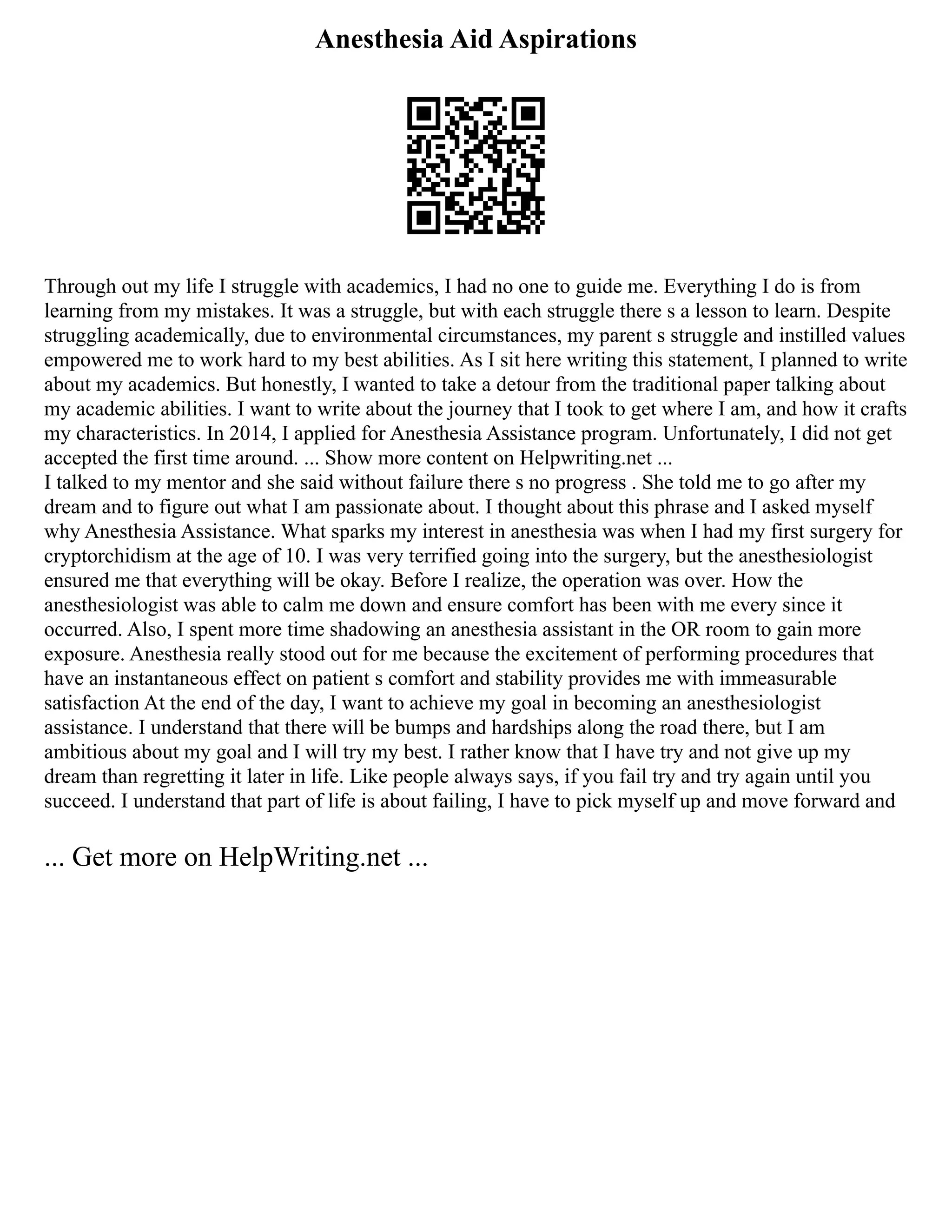 Anesthesia Aid Aspirations
Through out my life I struggle with academics, I had no one to guide me. Everything I do is from
learning from my mistakes. It was a struggle, but with each struggle there s a lesson to learn. Despite
struggling academically, due to environmental circumstances, my parent s struggle and instilled values
empowered me to work hard to my best abilities. As I sit here writing this statement, I planned to write
about my academics. But honestly, I wanted to take a detour from the traditional paper talking about
my academic abilities. I want to write about the journey that I took to get where I am, and how it crafts
my characteristics. In 2014, I applied for Anesthesia Assistance program. Unfortunately, I did not get
accepted the first time around. ... Show more content on Helpwriting.net ...
I talked to my mentor and she said without failure there s no progress . She told me to go after my
dream and to figure out what I am passionate about. I thought about this phrase and I asked myself
why Anesthesia Assistance. What sparks my interest in anesthesia was when I had my first surgery for
cryptorchidism at the age of 10. I was very terrified going into the surgery, but the anesthesiologist
ensured me that everything will be okay. Before I realize, the operation was over. How the
anesthesiologist was able to calm me down and ensure comfort has been with me every since it
occurred. Also, I spent more time shadowing an anesthesia assistant in the OR room to gain more
exposure. Anesthesia really stood out for me because the excitement of performing procedures that
have an instantaneous effect on patient s comfort and stability provides me with immeasurable
satisfaction At the end of the day, I want to achieve my goal in becoming an anesthesiologist
assistance. I understand that there will be bumps and hardships along the road there, but I am
ambitious about my goal and I will try my best. I rather know that I have try and not give up my
dream than regretting it later in life. Like people always says, if you fail try and try again until you
succeed. I understand that part of life is about failing, I have to pick myself up and move forward and
... Get more on HelpWriting.net ...
 