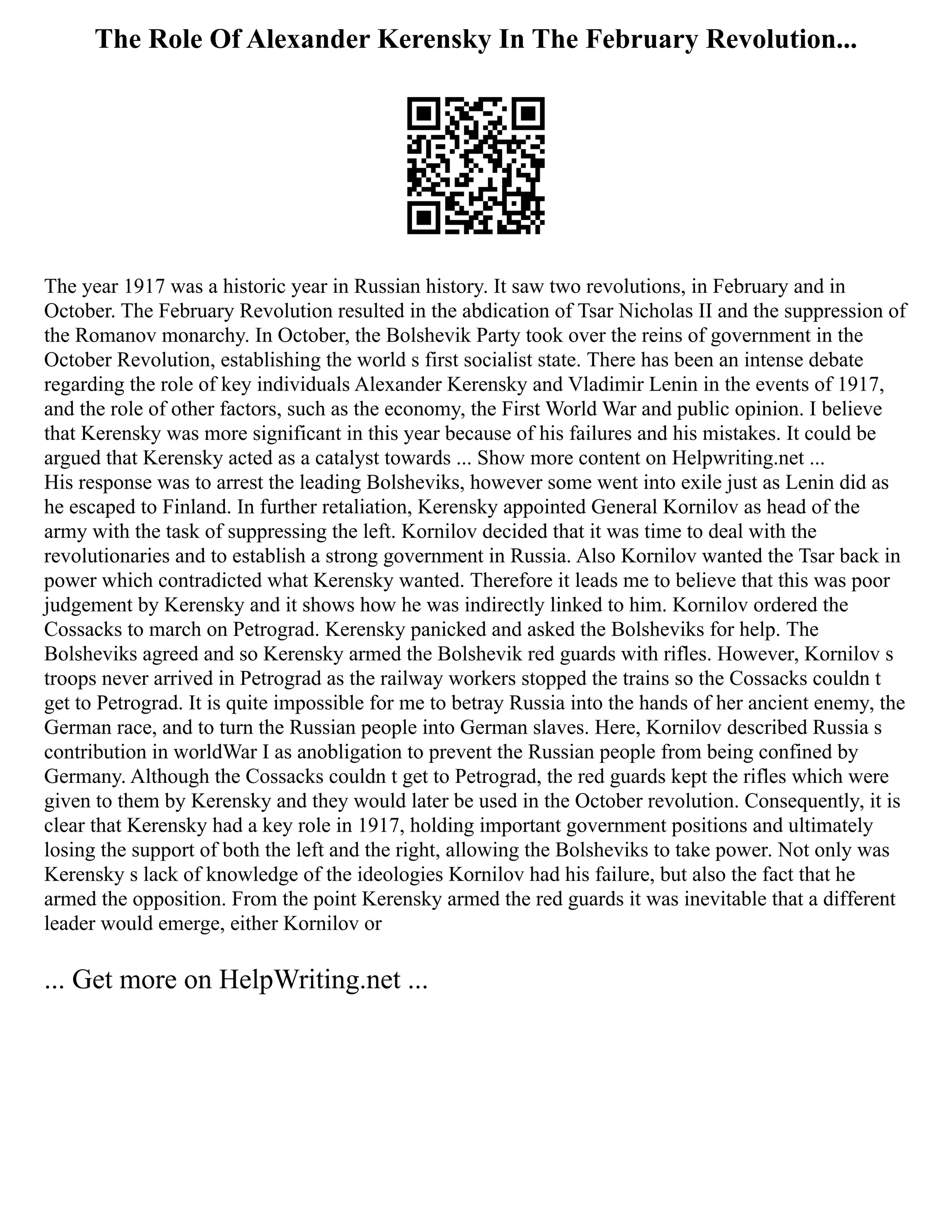 The Role Of Alexander Kerensky In The February Revolution...
The year 1917 was a historic year in Russian history. It saw two revolutions, in February and in
October. The February Revolution resulted in the abdication of Tsar Nicholas II and the suppression of
the Romanov monarchy. In October, the Bolshevik Party took over the reins of government in the
October Revolution, establishing the world s first socialist state. There has been an intense debate
regarding the role of key individuals Alexander Kerensky and Vladimir Lenin in the events of 1917,
and the role of other factors, such as the economy, the First World War and public opinion. I believe
that Kerensky was more significant in this year because of his failures and his mistakes. It could be
argued that Kerensky acted as a catalyst towards ... Show more content on Helpwriting.net ...
His response was to arrest the leading Bolsheviks, however some went into exile just as Lenin did as
he escaped to Finland. In further retaliation, Kerensky appointed General Kornilov as head of the
army with the task of suppressing the left. Kornilov decided that it was time to deal with the
revolutionaries and to establish a strong government in Russia. Also Kornilov wanted the Tsar back in
power which contradicted what Kerensky wanted. Therefore it leads me to believe that this was poor
judgement by Kerensky and it shows how he was indirectly linked to him. Kornilov ordered the
Cossacks to march on Petrograd. Kerensky panicked and asked the Bolsheviks for help. The
Bolsheviks agreed and so Kerensky armed the Bolshevik red guards with rifles. However, Kornilov s
troops never arrived in Petrograd as the railway workers stopped the trains so the Cossacks couldn t
get to Petrograd. It is quite impossible for me to betray Russia into the hands of her ancient enemy, the
German race, and to turn the Russian people into German slaves. Here, Kornilov described Russia s
contribution in worldWar I as anobligation to prevent the Russian people from being confined by
Germany. Although the Cossacks couldn t get to Petrograd, the red guards kept the rifles which were
given to them by Kerensky and they would later be used in the October revolution. Consequently, it is
clear that Kerensky had a key role in 1917, holding important government positions and ultimately
losing the support of both the left and the right, allowing the Bolsheviks to take power. Not only was
Kerensky s lack of knowledge of the ideologies Kornilov had his failure, but also the fact that he
armed the opposition. From the point Kerensky armed the red guards it was inevitable that a different
leader would emerge, either Kornilov or
... Get more on HelpWriting.net ...
 