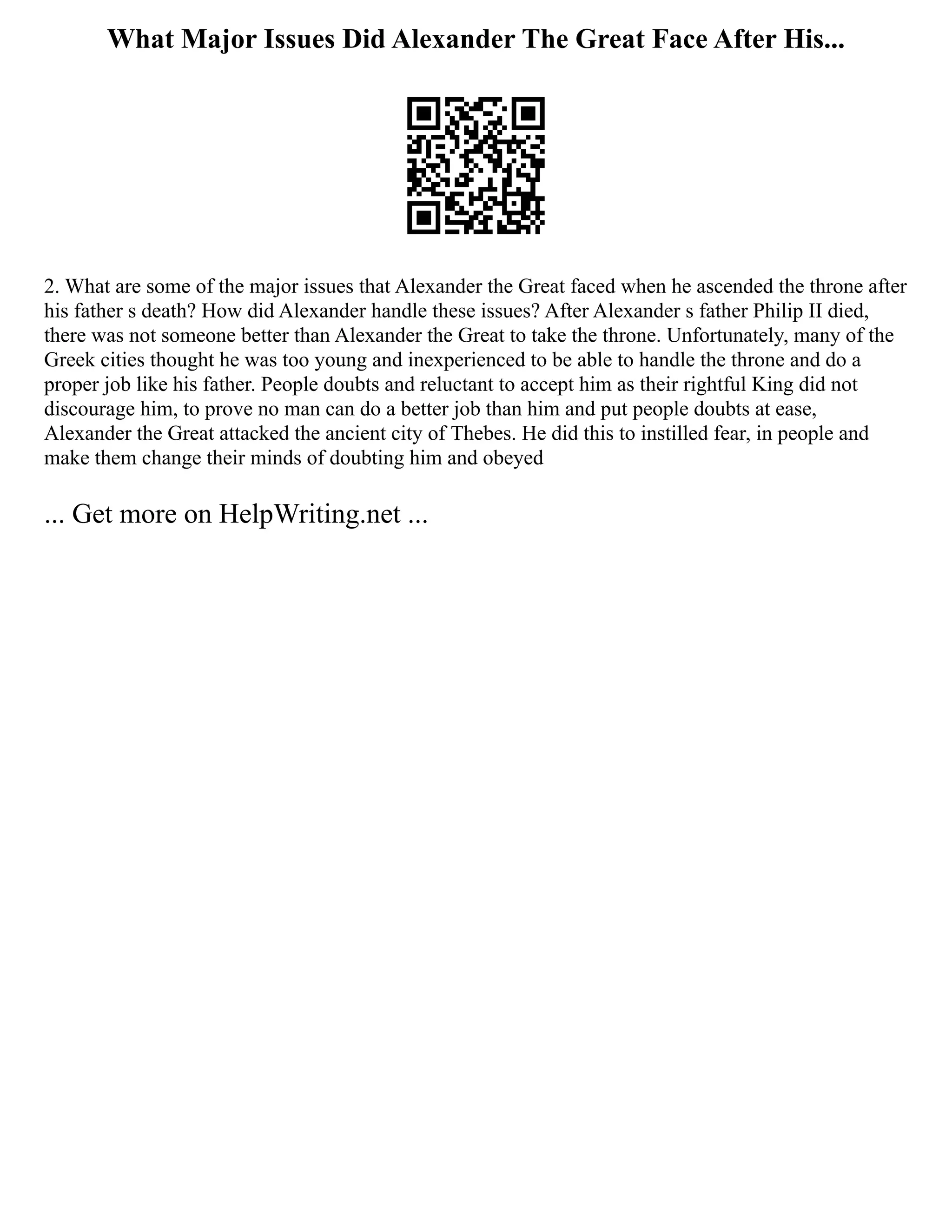 What Major Issues Did Alexander The Great Face After His...
2. What are some of the major issues that Alexander the Great faced when he ascended the throne after
his father s death? How did Alexander handle these issues? After Alexander s father Philip II died,
there was not someone better than Alexander the Great to take the throne. Unfortunately, many of the
Greek cities thought he was too young and inexperienced to be able to handle the throne and do a
proper job like his father. People doubts and reluctant to accept him as their rightful King did not
discourage him, to prove no man can do a better job than him and put people doubts at ease,
Alexander the Great attacked the ancient city of Thebes. He did this to instilled fear, in people and
make them change their minds of doubting him and obeyed
... Get more on HelpWriting.net ...
 
