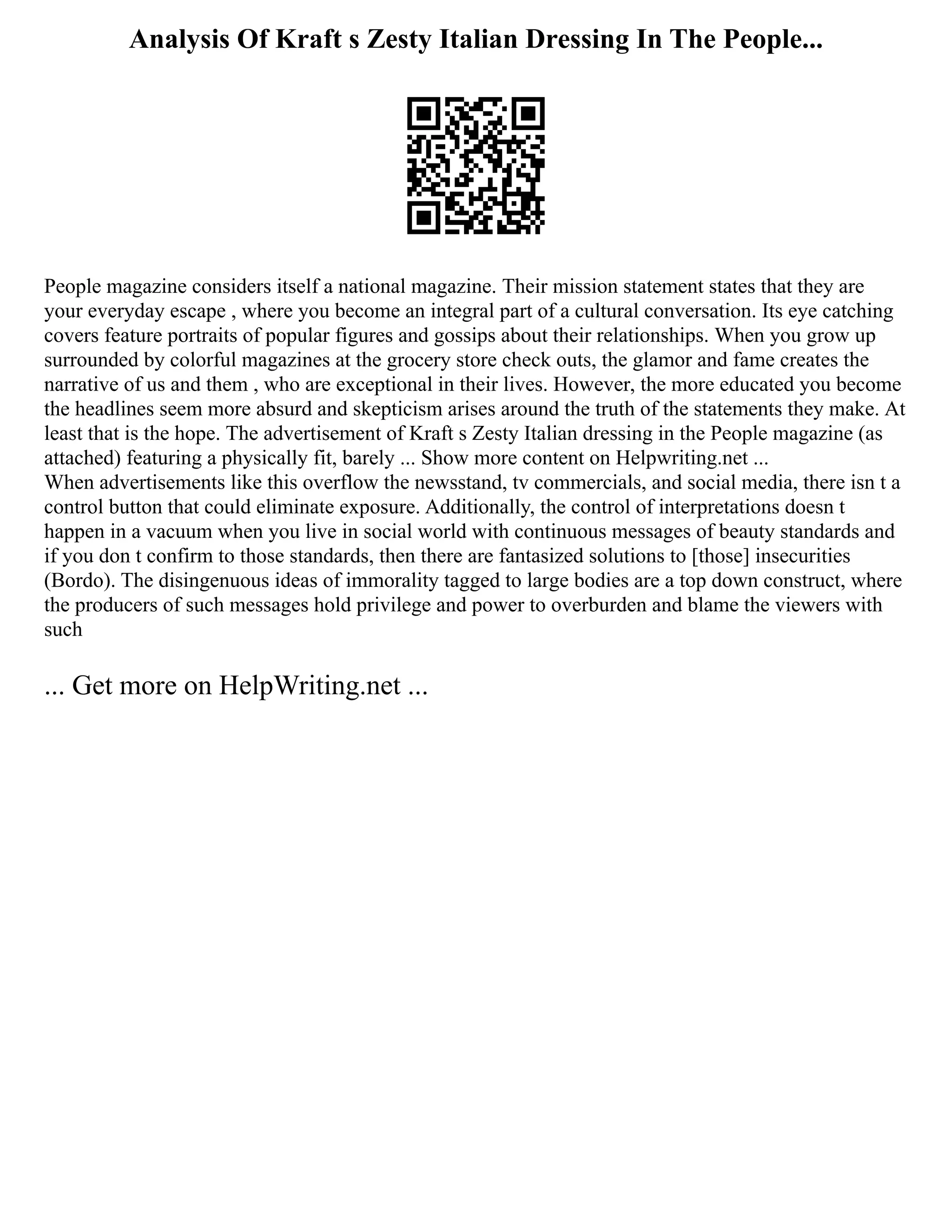 Analysis Of Kraft s Zesty Italian Dressing In The People...
People magazine considers itself a national magazine. Their mission statement states that they are
your everyday escape , where you become an integral part of a cultural conversation. Its eye catching
covers feature portraits of popular figures and gossips about their relationships. When you grow up
surrounded by colorful magazines at the grocery store check outs, the glamor and fame creates the
narrative of us and them , who are exceptional in their lives. However, the more educated you become
the headlines seem more absurd and skepticism arises around the truth of the statements they make. At
least that is the hope. The advertisement of Kraft s Zesty Italian dressing in the People magazine (as
attached) featuring a physically fit, barely ... Show more content on Helpwriting.net ...
When advertisements like this overflow the newsstand, tv commercials, and social media, there isn t a
control button that could eliminate exposure. Additionally, the control of interpretations doesn t
happen in a vacuum when you live in social world with continuous messages of beauty standards and
if you don t confirm to those standards, then there are fantasized solutions to [those] insecurities
(Bordo). The disingenuous ideas of immorality tagged to large bodies are a top down construct, where
the producers of such messages hold privilege and power to overburden and blame the viewers with
such
... Get more on HelpWriting.net ...
 