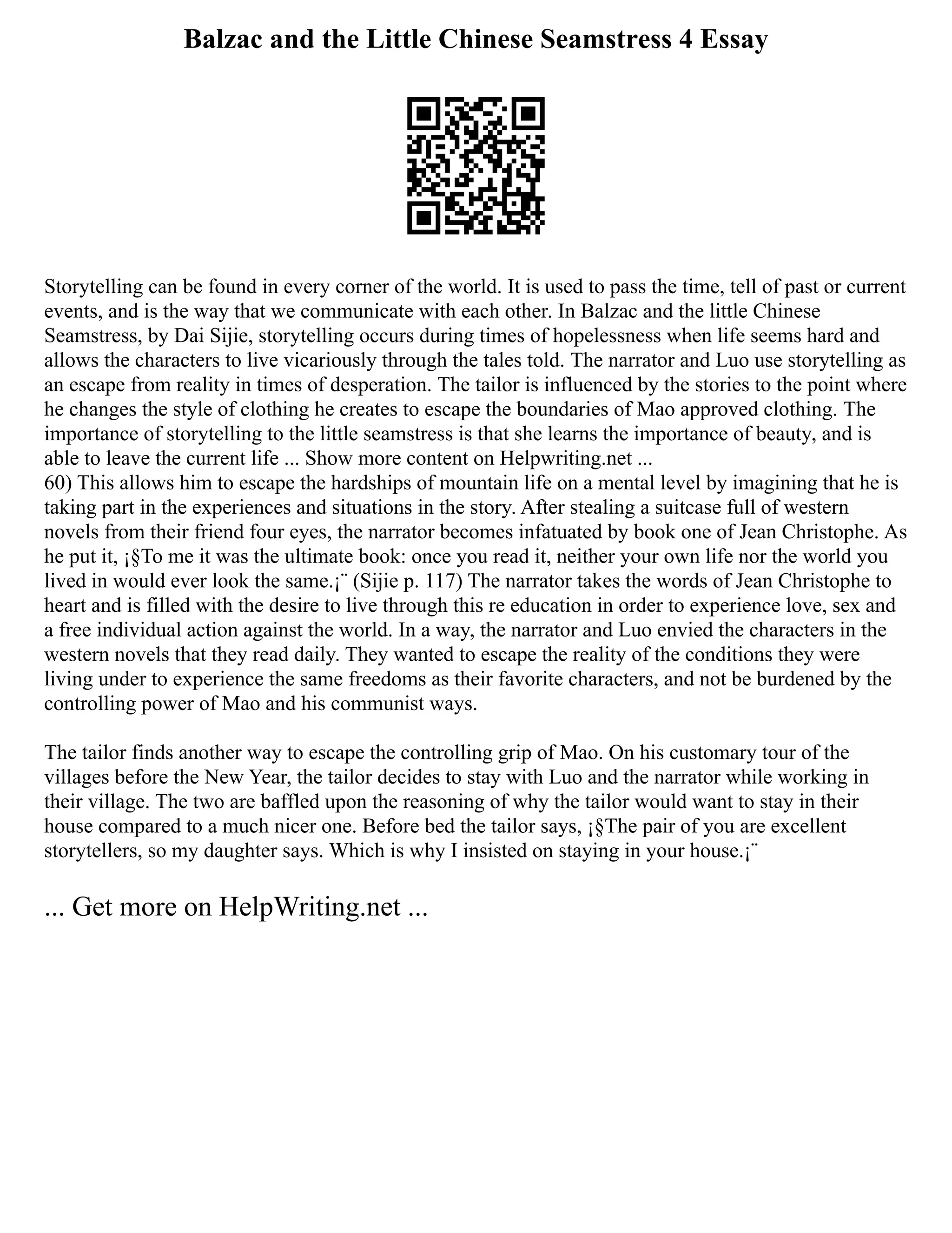 Balzac and the Little Chinese Seamstress 4 Essay
Storytelling can be found in every corner of the world. It is used to pass the time, tell of past or current
events, and is the way that we communicate with each other. In Balzac and the little Chinese
Seamstress, by Dai Sijie, storytelling occurs during times of hopelessness when life seems hard and
allows the characters to live vicariously through the tales told. The narrator and Luo use storytelling as
an escape from reality in times of desperation. The tailor is influenced by the stories to the point where
he changes the style of clothing he creates to escape the boundaries of Mao approved clothing. The
importance of storytelling to the little seamstress is that she learns the importance of beauty, and is
able to leave the current life ... Show more content on Helpwriting.net ...
60) This allows him to escape the hardships of mountain life on a mental level by imagining that he is
taking part in the experiences and situations in the story. After stealing a suitcase full of western
novels from their friend four eyes, the narrator becomes infatuated by book one of Jean Christophe. As
he put it, ¡§To me it was the ultimate book: once you read it, neither your own life nor the world you
lived in would ever look the same.¡¨ (Sijie p. 117) The narrator takes the words of Jean Christophe to
heart and is filled with the desire to live through this re education in order to experience love, sex and
a free individual action against the world. In a way, the narrator and Luo envied the characters in the
western novels that they read daily. They wanted to escape the reality of the conditions they were
living under to experience the same freedoms as their favorite characters, and not be burdened by the
controlling power of Mao and his communist ways.
The tailor finds another way to escape the controlling grip of Mao. On his customary tour of the
villages before the New Year, the tailor decides to stay with Luo and the narrator while working in
their village. The two are baffled upon the reasoning of why the tailor would want to stay in their
house compared to a much nicer one. Before bed the tailor says, ¡§The pair of you are excellent
storytellers, so my daughter says. Which is why I insisted on staying in your house.¡¨
... Get more on HelpWriting.net ...
 