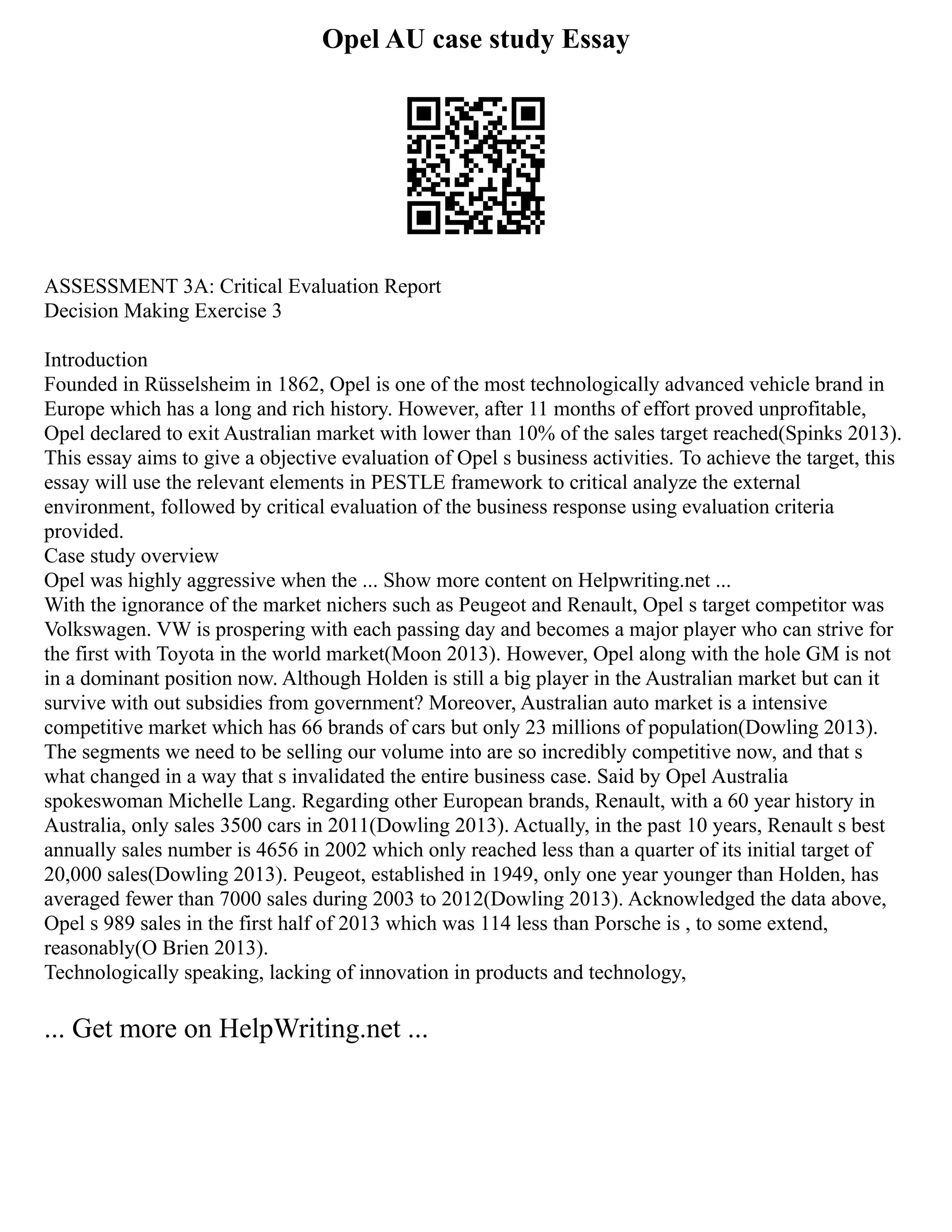 Opel AU case study Essay
ASSESSMENT 3A: Critical Evaluation Report
Decision Making Exercise 3
Introduction
Founded in Rüsselsheim in 1862, Opel is one of the most technologically advanced vehicle brand in
Europe which has a long and rich history. However, after 11 months of effort proved unprofitable,
Opel declared to exit Australian market with lower than 10% of the sales target reached(Spinks 2013).
This essay aims to give a objective evaluation of Opel s business activities. To achieve the target, this
essay will use the relevant elements in PESTLE framework to critical analyze the external
environment, followed by critical evaluation of the business response using evaluation criteria
provided.
Case study overview
Opel was highly aggressive when the ... Show more content on Helpwriting.net ...
With the ignorance of the market nichers such as Peugeot and Renault, Opel s target competitor was
Volkswagen. VW is prospering with each passing day and becomes a major player who can strive for
the first with Toyota in the world market(Moon 2013). However, Opel along with the hole GM is not
in a dominant position now. Although Holden is still a big player in the Australian market but can it
survive with out subsidies from government? Moreover, Australian auto market is a intensive
competitive market which has 66 brands of cars but only 23 millions of population(Dowling 2013).
The segments we need to be selling our volume into are so incredibly competitive now, and that s
what changed in a way that s invalidated the entire business case. Said by Opel Australia
spokeswoman Michelle Lang. Regarding other European brands, Renault, with a 60 year history in
Australia, only sales 3500 cars in 2011(Dowling 2013). Actually, in the past 10 years, Renault s best
annually sales number is 4656 in 2002 which only reached less than a quarter of its initial target of
20,000 sales(Dowling 2013). Peugeot, established in 1949, only one year younger than Holden, has
averaged fewer than 7000 sales during 2003 to 2012(Dowling 2013). Acknowledged the data above,
Opel s 989 sales in the first half of 2013 which was 114 less than Porsche is , to some extend,
reasonably(O Brien 2013).
Technologically speaking, lacking of innovation in products and technology,
... Get more on HelpWriting.net ...
 