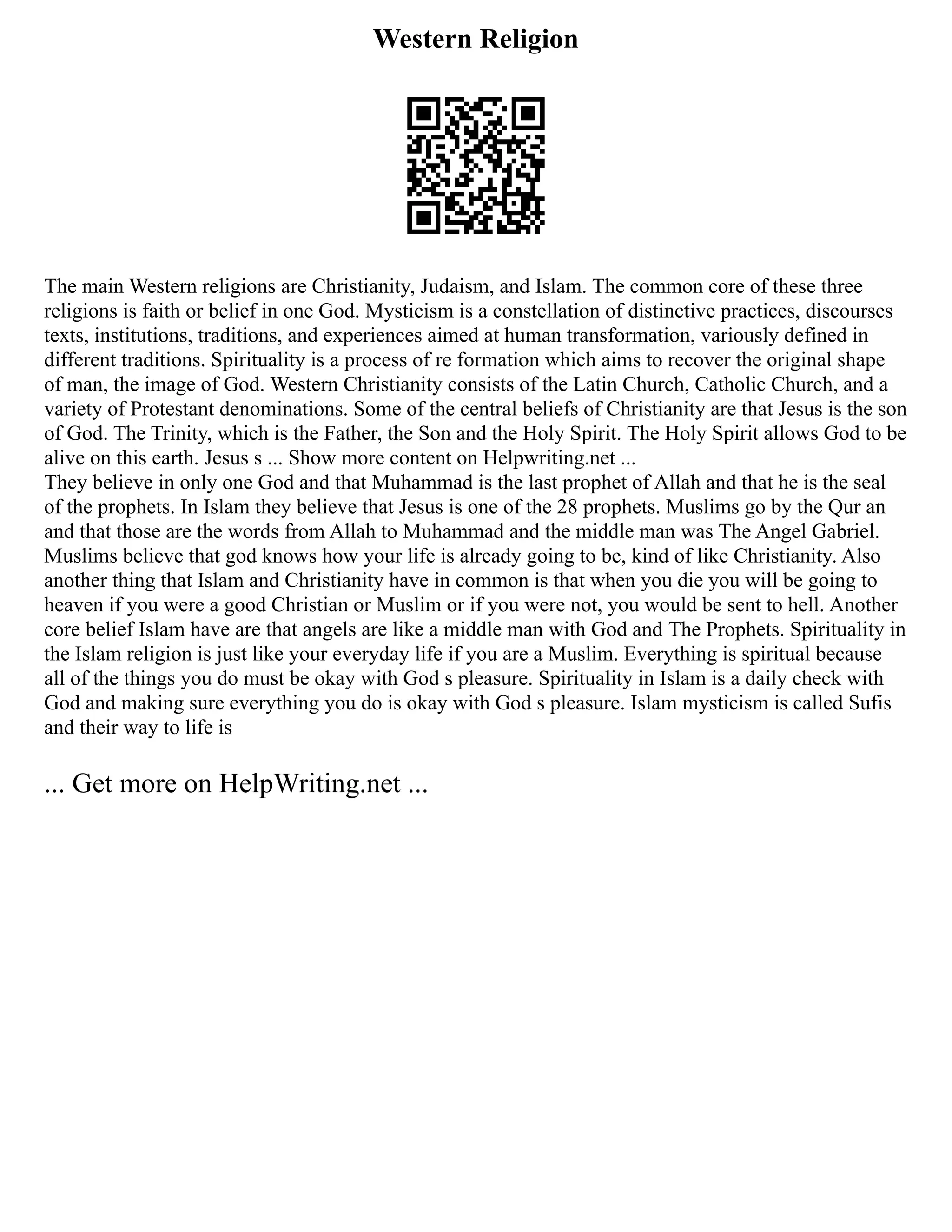 Western Religion
The main Western religions are Christianity, Judaism, and Islam. The common core of these three
religions is faith or belief in one God. Mysticism is a constellation of distinctive practices, discourses
texts, institutions, traditions, and experiences aimed at human transformation, variously defined in
different traditions. Spirituality is a process of re formation which aims to recover the original shape
of man, the image of God. Western Christianity consists of the Latin Church, Catholic Church, and a
variety of Protestant denominations. Some of the central beliefs of Christianity are that Jesus is the son
of God. The Trinity, which is the Father, the Son and the Holy Spirit. The Holy Spirit allows God to be
alive on this earth. Jesus s ... Show more content on Helpwriting.net ...
They believe in only one God and that Muhammad is the last prophet of Allah and that he is the seal
of the prophets. In Islam they believe that Jesus is one of the 28 prophets. Muslims go by the Qur an
and that those are the words from Allah to Muhammad and the middle man was The Angel Gabriel.
Muslims believe that god knows how your life is already going to be, kind of like Christianity. Also
another thing that Islam and Christianity have in common is that when you die you will be going to
heaven if you were a good Christian or Muslim or if you were not, you would be sent to hell. Another
core belief Islam have are that angels are like a middle man with God and The Prophets. Spirituality in
the Islam religion is just like your everyday life if you are a Muslim. Everything is spiritual because
all of the things you do must be okay with God s pleasure. Spirituality in Islam is a daily check with
God and making sure everything you do is okay with God s pleasure. Islam mysticism is called Sufis
and their way to life is
... Get more on HelpWriting.net ...
 