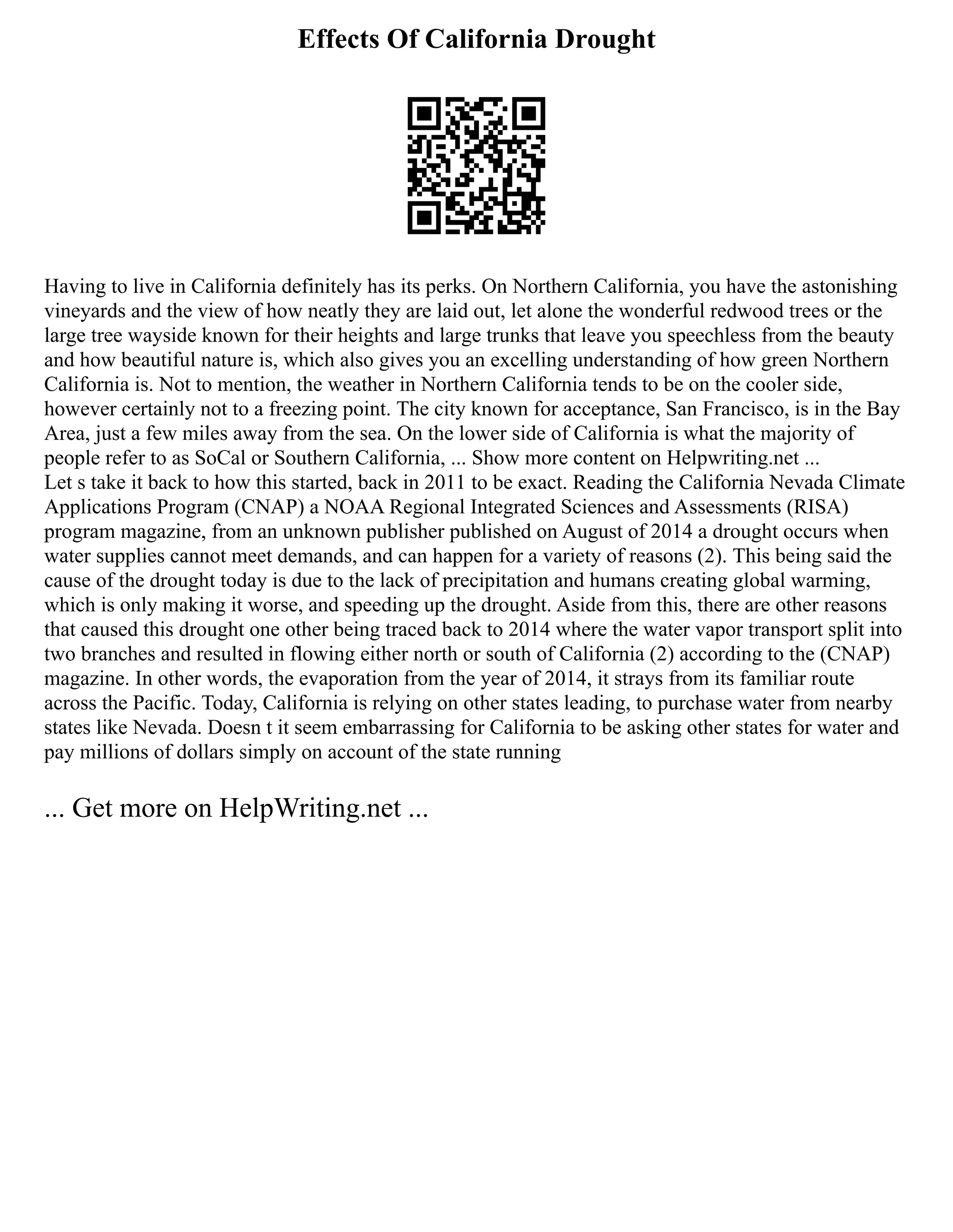 Effects Of California Drought
Having to live in California definitely has its perks. On Northern California, you have the astonishing
vineyards and the view of how neatly they are laid out, let alone the wonderful redwood trees or the
large tree wayside known for their heights and large trunks that leave you speechless from the beauty
and how beautiful nature is, which also gives you an excelling understanding of how green Northern
California is. Not to mention, the weather in Northern California tends to be on the cooler side,
however certainly not to a freezing point. The city known for acceptance, San Francisco, is in the Bay
Area, just a few miles away from the sea. On the lower side of California is what the majority of
people refer to as SoCal or Southern California, ... Show more content on Helpwriting.net ...
Let s take it back to how this started, back in 2011 to be exact. Reading the California Nevada Climate
Applications Program (CNAP) a NOAA Regional Integrated Sciences and Assessments (RISA)
program magazine, from an unknown publisher published on August of 2014 a drought occurs when
water supplies cannot meet demands, and can happen for a variety of reasons (2). This being said the
cause of the drought today is due to the lack of precipitation and humans creating global warming,
which is only making it worse, and speeding up the drought. Aside from this, there are other reasons
that caused this drought one other being traced back to 2014 where the water vapor transport split into
two branches and resulted in flowing either north or south of California (2) according to the (CNAP)
magazine. In other words, the evaporation from the year of 2014, it strays from its familiar route
across the Pacific. Today, California is relying on other states leading, to purchase water from nearby
states like Nevada. Doesn t it seem embarrassing for California to be asking other states for water and
pay millions of dollars simply on account of the state running
... Get more on HelpWriting.net ...
 
