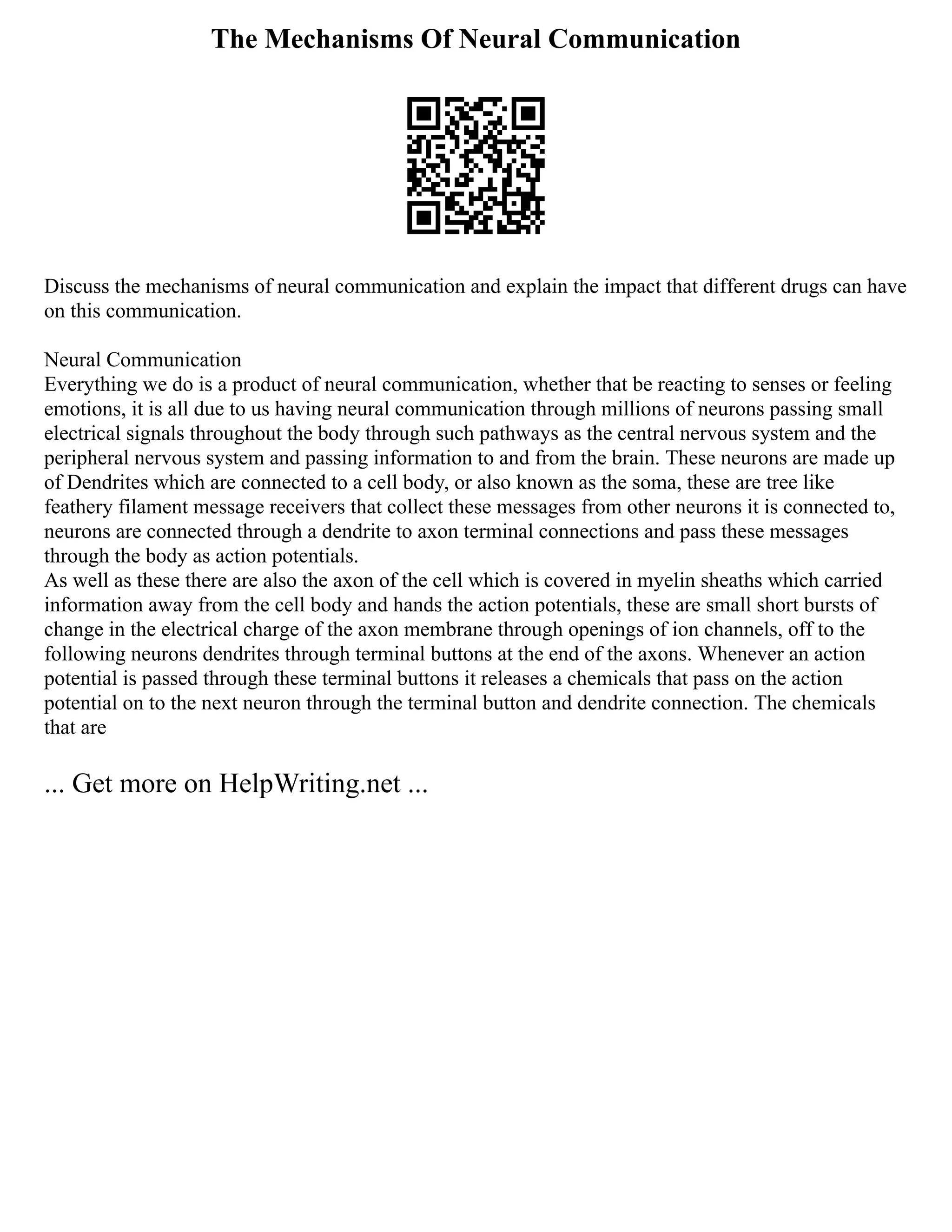 The Mechanisms Of Neural Communication
Discuss the mechanisms of neural communication and explain the impact that different drugs can have
on this communication.
Neural Communication
Everything we do is a product of neural communication, whether that be reacting to senses or feeling
emotions, it is all due to us having neural communication through millions of neurons passing small
electrical signals throughout the body through such pathways as the central nervous system and the
peripheral nervous system and passing information to and from the brain. These neurons are made up
of Dendrites which are connected to a cell body, or also known as the soma, these are tree like
feathery filament message receivers that collect these messages from other neurons it is connected to,
neurons are connected through a dendrite to axon terminal connections and pass these messages
through the body as action potentials.
As well as these there are also the axon of the cell which is covered in myelin sheaths which carried
information away from the cell body and hands the action potentials, these are small short bursts of
change in the electrical charge of the axon membrane through openings of ion channels, off to the
following neurons dendrites through terminal buttons at the end of the axons. Whenever an action
potential is passed through these terminal buttons it releases a chemicals that pass on the action
potential on to the next neuron through the terminal button and dendrite connection. The chemicals
that are
... Get more on HelpWriting.net ...
 