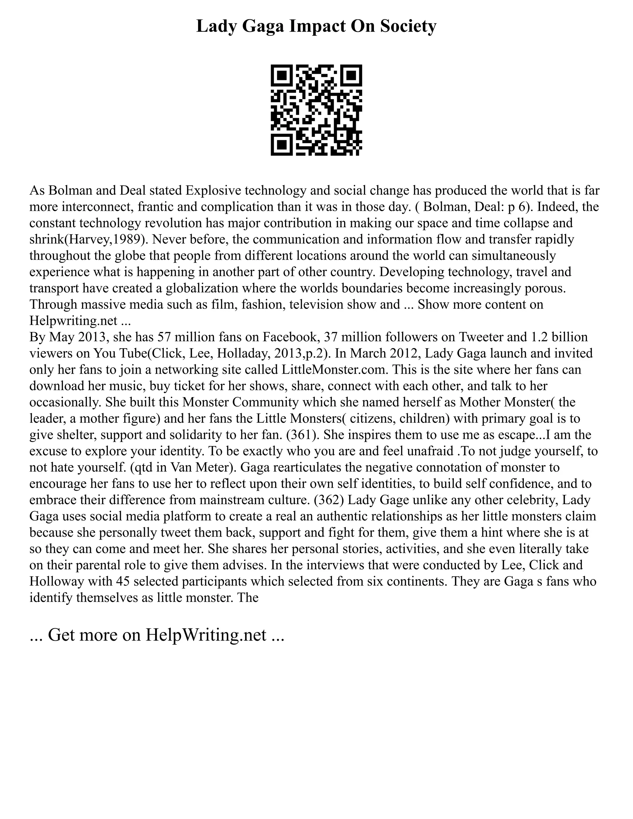 Lady Gaga Impact On Society
As Bolman and Deal stated Explosive technology and social change has produced the world that is far
more interconnect, frantic and complication than it was in those day. ( Bolman, Deal: p 6). Indeed, the
constant technology revolution has major contribution in making our space and time collapse and
shrink(Harvey,1989). Never before, the communication and information flow and transfer rapidly
throughout the globe that people from different locations around the world can simultaneously
experience what is happening in another part of other country. Developing technology, travel and
transport have created a globalization where the worlds boundaries become increasingly porous.
Through massive media such as film, fashion, television show and ... Show more content on
Helpwriting.net ...
By May 2013, she has 57 million fans on Facebook, 37 million followers on Tweeter and 1.2 billion
viewers on You Tube(Click, Lee, Holladay, 2013,p.2). In March 2012, Lady Gaga launch and invited
only her fans to join a networking site called LittleMonster.com. This is the site where her fans can
download her music, buy ticket for her shows, share, connect with each other, and talk to her
occasionally. She built this Monster Community which she named herself as Mother Monster( the
leader, a mother figure) and her fans the Little Monsters( citizens, children) with primary goal is to
give shelter, support and solidarity to her fan. (361). She inspires them to use me as escape...I am the
excuse to explore your identity. To be exactly who you are and feel unafraid .To not judge yourself, to
not hate yourself. (qtd in Van Meter). Gaga rearticulates the negative connotation of monster to
encourage her fans to use her to reflect upon their own self identities, to build self confidence, and to
embrace their difference from mainstream culture. (362) Lady Gage unlike any other celebrity, Lady
Gaga uses social media platform to create a real an authentic relationships as her little monsters claim
because she personally tweet them back, support and fight for them, give them a hint where she is at
so they can come and meet her. She shares her personal stories, activities, and she even literally take
on their parental role to give them advises. In the interviews that were conducted by Lee, Click and
Holloway with 45 selected participants which selected from six continents. They are Gaga s fans who
identify themselves as little monster. The
... Get more on HelpWriting.net ...
 