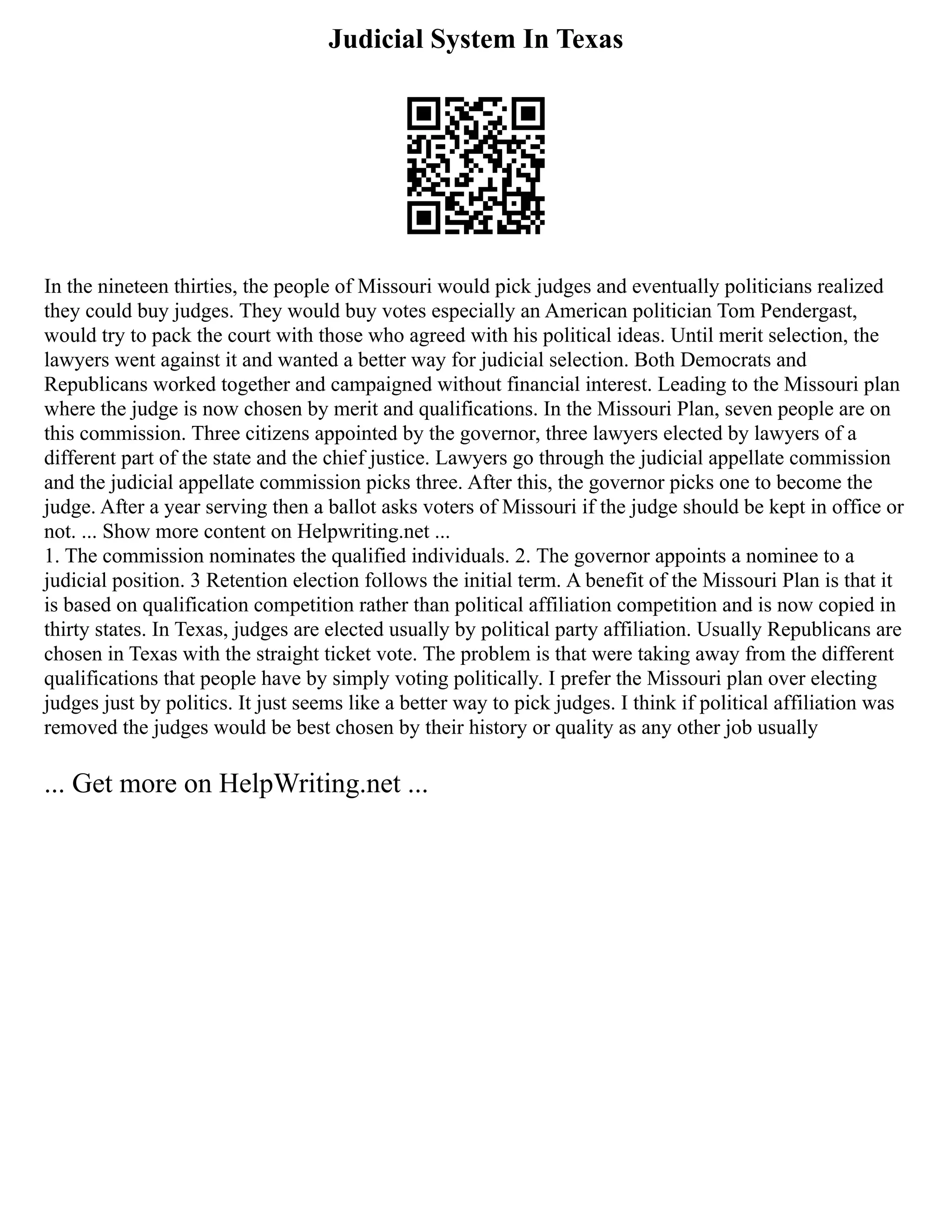 Judicial System In Texas
In the nineteen thirties, the people of Missouri would pick judges and eventually politicians realized
they could buy judges. They would buy votes especially an American politician Tom Pendergast,
would try to pack the court with those who agreed with his political ideas. Until merit selection, the
lawyers went against it and wanted a better way for judicial selection. Both Democrats and
Republicans worked together and campaigned without financial interest. Leading to the Missouri plan
where the judge is now chosen by merit and qualifications. In the Missouri Plan, seven people are on
this commission. Three citizens appointed by the governor, three lawyers elected by lawyers of a
different part of the state and the chief justice. Lawyers go through the judicial appellate commission
and the judicial appellate commission picks three. After this, the governor picks one to become the
judge. After a year serving then a ballot asks voters of Missouri if the judge should be kept in office or
not. ... Show more content on Helpwriting.net ...
1. The commission nominates the qualified individuals. 2. The governor appoints a nominee to a
judicial position. 3 Retention election follows the initial term. A benefit of the Missouri Plan is that it
is based on qualification competition rather than political affiliation competition and is now copied in
thirty states. In Texas, judges are elected usually by political party affiliation. Usually Republicans are
chosen in Texas with the straight ticket vote. The problem is that were taking away from the different
qualifications that people have by simply voting politically. I prefer the Missouri plan over electing
judges just by politics. It just seems like a better way to pick judges. I think if political affiliation was
removed the judges would be best chosen by their history or quality as any other job usually
... Get more on HelpWriting.net ...
 