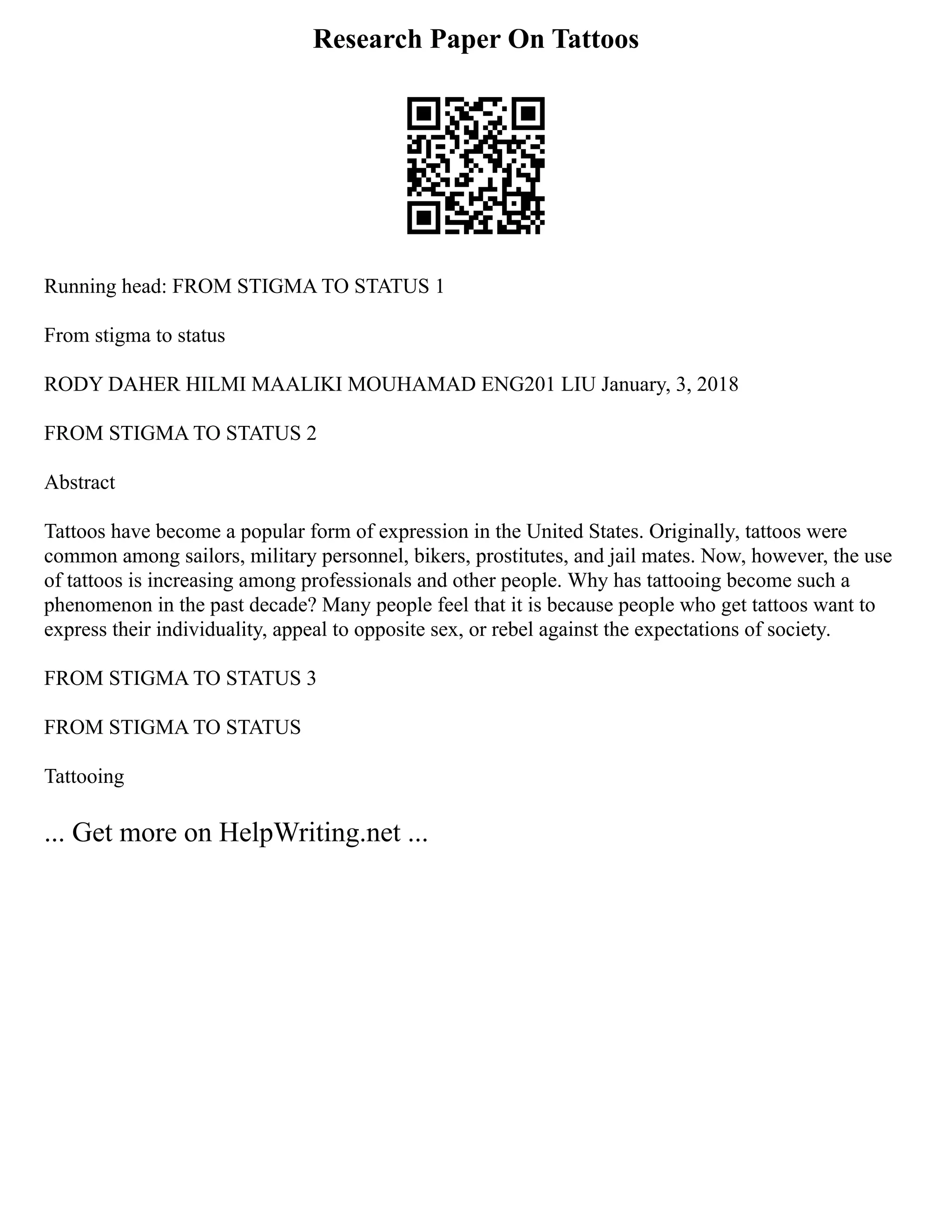 Research Paper On Tattoos
Running head: FROM STIGMA TO STATUS 1
From stigma to status
RODY DAHER HILMI MAALIKI MOUHAMAD ENG201 LIU January, 3, 2018
FROM STIGMA TO STATUS 2
Abstract
Tattoos have become a popular form of expression in the United States. Originally, tattoos were
common among sailors, military personnel, bikers, prostitutes, and jail mates. Now, however, the use
of tattoos is increasing among professionals and other people. Why has tattooing become such a
phenomenon in the past decade? Many people feel that it is because people who get tattoos want to
express their individuality, appeal to opposite sex, or rebel against the expectations of society.
FROM STIGMA TO STATUS 3
FROM STIGMA TO STATUS
Tattooing
... Get more on HelpWriting.net ...
 