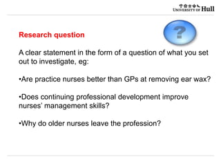 Research question
A clear statement in the form of a question of what you set
out to investigate, eg:
•Are practice nurses better than GPs at removing ear wax?
•Does continuing professional development improve
nurses’ management skills?
•Why do older nurses leave the profession?
 