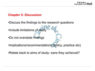 Chapter 5: Discussion
•Discuss the findings to the research questions
•Include limitations of study
•Do not overstate findings
•Implications/recommendations (policy, practice etc)
•Relate back to aims of study: were they achieved?
 