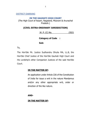1
DISTRICT:DARRANG
IN THE GAUHATI HIGH COURT
(The High Court of Assam, Nagaland, Mizoram & Arunachal
Pradesh.)
(CIVIL EXTRA-ORDINARY JURISDICTION)
W. P. (C) No. /2021
Category of Code :
Sub:
To,
The Hon’ble Mr. Justice Sudhanshu Dhulia MA, LL.B, the
Hon’ble Chief Justice of the Hon’ble Gauhati High Court and
His Lordship’s other Companion Justices of the said Hon’ble
Court.
IN THE MATTER OF:
An application under Article 226 of the Constitution
of India for issue a writ in the nature Mandamus
and/or any other appropriate writ, order or
direction of the like nature.
AND-
IN THE MATTER OF:
 