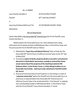 No. A-180805
Louis Charles Hamilton II INTHE DISTRICTCOURT
Plaintiff 58TH
JUDICIAL DISTRICT
V.
Joyce Guy & Edward McCray ET AL OF JEFFERSONCOUNTY, TEXAS
Defendants.
Writ of Attachment
Comes Now Before the Honorable58th
DistrictCourtthe Pro Se Plaintiff, Louis
Charles Hamilton II,
Motion before the HonorableCourt, For a Writ ofattachment, being
enforced on the Property located at 448 DeQueen Blvd. in PortArthur Texas and
for justcause the Pro Se Plaintiff state as Follows:
1. Defendant(s) “Joyce Guy and Edward McCray” Was so Order By This
Honorable58th
DistrictCourt of Jefferson County Texas on the 10th
day
of May 2010
2. To producecopies of deeds, property deeds or any other such physical
document in Defendants’ possession, custody or control that shows
actual ownershipof the property of the dwelling locatedat 448
DeQueenBlvd., inPort Arthur Texas and fully failing toadhere to an
Honorable Court Order. Said Court order attachedas Plaintiff exhibit
(A) herein
3. And actual real ownership of said Property is in fact being in a state of
“unknown ownership”beforethe Plaintiff and This Honorable Court as
proof was so required beforethe Honorable 58th
DistrictCourt of
Jefferson County Texas to be produced while a “civil dispute” is ongoing
over said dwelling located at 448 DeQueen Blvd., in PortArthur Texas
with the Pro Se Plaintiff “Louis Charles Hamilton II” herein
 