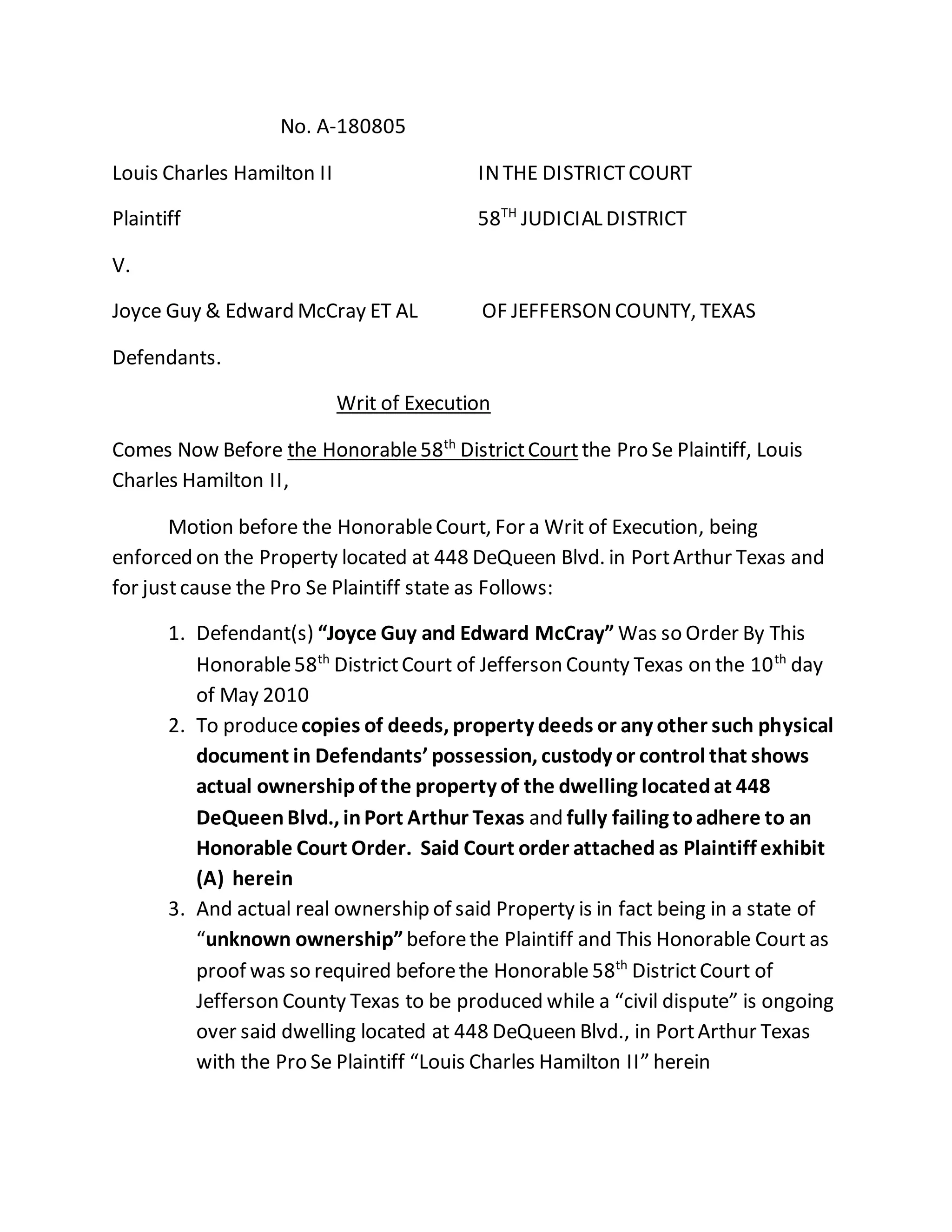 No. A-180805
Louis Charles Hamilton II INTHE DISTRICTCOURT
Plaintiff 58TH
JUDICIAL DISTRICT
V.
Joyce Guy & Edward McCray ET AL OF JEFFERSONCOUNTY, TEXAS
Defendants.
Writ of Execution
Comes Now Before the Honorable58th
DistrictCourtthe Pro Se Plaintiff, Louis
Charles Hamilton II,
Motion before the HonorableCourt, For a Writ of Execution, being
enforced on the Property located at 448 DeQueen Blvd. in PortArthur Texas and
for justcause the Pro Se Plaintiff state as Follows:
1. Defendant(s) “Joyce Guy and Edward McCray” Was so Order By This
Honorable58th
DistrictCourt of Jefferson County Texas on the 10th
day
of May 2010
2. To producecopies of deeds, property deeds or any other such physical
document in Defendants’ possession, custody or control that shows
actual ownershipof the property of the dwelling locatedat 448
DeQueenBlvd., inPort Arthur Texas and fully failing toadhere to an
Honorable Court Order. Said Court order attached as Plaintiff exhibit
(A) herein
3. And actual real ownership of said Property is in fact being in a state of
“unknown ownership”beforethe Plaintiff and This Honorable Court as
proof was so required beforethe Honorable 58th
DistrictCourt of
Jefferson County Texas to be produced while a “civil dispute” is ongoing
over said dwelling located at 448 DeQueen Blvd., in PortArthur Texas
with the Pro Se Plaintiff “Louis Charles Hamilton II” herein
 