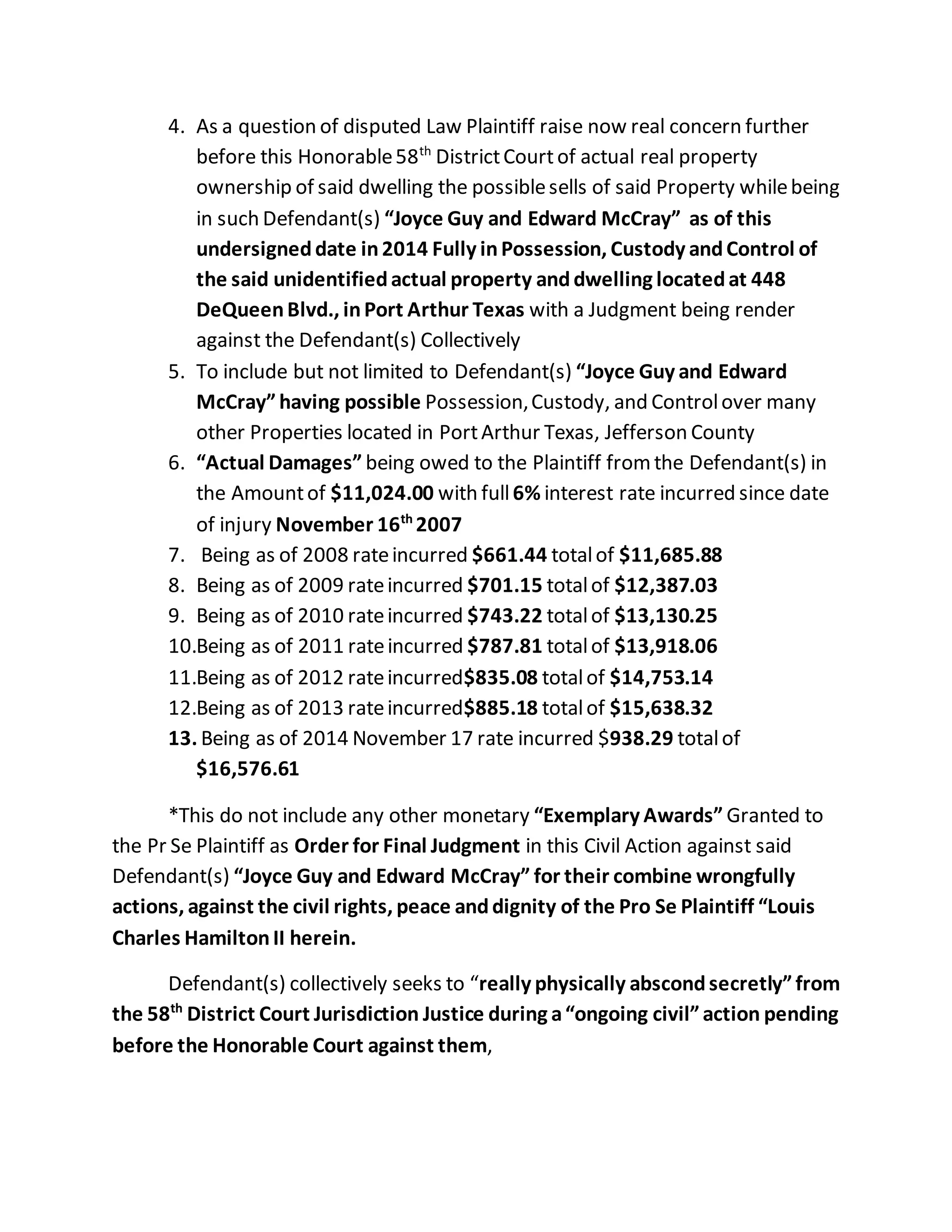 4. As a question of disputed Law Plaintiff raise now real concern further
before this Honorable58th
DistrictCourtof actual real property
ownership of said dwelling the possiblesells of said Property whilebeing
in such Defendant(s) “Joyce Guy and Edward McCray” as of this
undersigneddate in2014 Fully inPossession, Custody andControl of
the said unidentifiedactual property anddwelling locatedat 448
DeQueenBlvd., inPort Arthur Texas with a Judgment being render
against the Defendant(s) Collectively
5. To include but not limited to Defendant(s) “Joyce Guy and Edward
McCray”having possible Possession,Custody, and Controlover many
other Properties located in PortArthur Texas, Jefferson County
6. “Actual Damages” being owed to the Plaintiff fromthe Defendant(s) in
the Amountof $11,024.00 with full6% interest rate incurred since date
of injury November 16th
2007
7. Being as of 2008 rateincurred $661.44 totalof $11,685.88
8. Being as of 2009 rateincurred $701.15 totalof $12,387.03
9. Being as of 2010 rateincurred $743.22 totalof $13,130.25
10.Being as of 2011 rateincurred $787.81 totalof $13,918.06
11.Being as of 2012 rateincurred$835.08 totalof $14,753.14
12.Being as of 2013 rateincurred$885.18 totalof $15,638.32
13. Being as of 2014 November 17 rate incurred $938.29 totalof
$16,576.61
*This do not include any other monetary “Exemplary Awards” Granted to
the Pr Se Plaintiff as Order for Final Judgment in this Civil Action against said
Defendant(s) “Joyce Guy and Edward McCray” for their combine wrongfully
actions, against the civil rights, peace anddignity of the Pro Se Plaintiff “Louis
Charles HamiltonII herein.
Defendant(s) collectively seeks to “really physically abscondsecretly”from
the 58th
District Court Jurisdiction Justice during a“ongoing civil”action pending
before the Honorable Court against them,
 