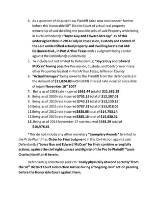 4. As a question of disputed Law Plaintiff raise now real concern further
before this Honorable58th
DistrictCourtof actual real property
ownership of said dwelling the possiblesells of said Property whilebeing
in such Defendant(s) “Joyce Guy and Edward McCray” as of this
undersigneddate in2014 Fully inPossession, Custody andControl of
the said unidentifiedactual property anddwelling locatedat 448
DeQueenBlvd., inPort Arthur Texas with a Judgment being render
against the Defendant(s) Collectively
5. To include but not limited to Defendant(s) “Joyce Guy and Edward
McCray”having possible Possession,Custody, and Controlover many
other Properties located in PortArthur Texas, Jefferson County
6. “Actual Damages” being owed to the Plaintiff fromthe Defendant(s) in
the Amountof $11,024.00 with full6% interest rate incurred since date
of injury November 16th
2007
7. Being as of 2008 rateincurred $661.44 totalof $11,685.88
8. Being as of 2009 rateincurred $701.15 totalof $12,387.03
9. Being as of 2010 rateincurred $743.22 totalof $13,130.25
10.Being as of 2011 rateincurred $787.81 totalof $13,918.06
11.Being as of 2012 rateincurred$835.08 totalof $14,753.14
12.Being as of 2013 rateincurred$885.18 totalof $15,638.32
13. Being as of 2014 November 17 rate incurred $938.29 totalof
$16,576.61
*This do not include any other monetary “Exemplary Awards” Granted to
the Pr Se Plaintiff as Order for Final Judgment in this Civil Action against said
Defendant(s) “Joyce Guy and Edward McCray” for their combine wrongfully
actions, against the civil rights, peace anddignity of the Pro Se Plaintiff “Louis
Charles HamiltonII herein.
Defendant(s) collectively seeks to “really physically abscondsecretly”from
the 58th
District Court Jurisdiction Justice during a“ongoing civil”action pending
before the Honorable Court against them,
 