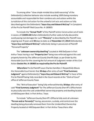 To among other “slow simple minded dizzy bold reasoning” of the
Defendant(s) collective behavior also include avoiding 100% being monetary
accountable and responsiblefor their combine acts and actions within the
Jurisdiction of this civil action for the unlawful civil acts and actions as fully
described against the Defendants “Joyce Guy and Edward McCray” in Complaint
of the Pro Se Plaintiff filed Cause No. A-180805
To include the “Actual Theft”of the Plaintiff entire Construction setof tools
in excess of $$3093.00Dollars Defendant(s) further seeks to fully abscond to
avoid paying real damages for such “Thievery” as described by the Plaintiff now
ongoing over 7 years and 30 days to date as of November 17, 2014 Defendant(s)
“Joyce Guy and Edward McCray” collectively being in possession of Plaintiff
“PersonalProperty”
The “unknown ownership dwelling”Located at 448 DeQueen in Port
Arthur Texas having a real “Property Lien” being now enforced against this said
property herein by The Jefferson County Sheriffs Dept. as per Order by this
HonorableCourt for the covering the full amountof Judgment render of this Civil
Action Docket No. A-180805as requiredby the ProSe Plaintiff.
Wherefore Pro SePlaintiff Louis Charles Hamilton II Respectfully Moves
the HonorableCourtherein that 30 days after entry of said “Final Summary
Judgment” againstDefendant(s) “Joyce Guy and Edward McCray” in favor of the
Pro Se Plaintiff being fully recorded in the Courtrecords at the “Clerk of Court”
office of Jefferson County Texas
This “Writof Execution” being fully enforced thereby 30 days after entry of
said “Final Summary Judgment” for The Jefferson County Sherriff’s Officeherein
to physically seize the said unidentified ownership property and dwelling located
at 448 Dequeen Blvd. in Port Arthur, Texas
To include “Jefferson County Sherriff’s Officeto fully evict all unknown
“Personand or Person(s)”having, possession, custody, and controlover the
dwelling being physically removed them fromthe Unidentified Ownership
Property located at 448 Dequeen Blvd. in Port Arthur Texas there after
 