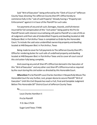 Said “Writ of Execution” being enforced by the “Clerk of Courtof “Jefferson
County Texas directing The Jefferson County Sherriff’s Officehereby to
commence fully in the “sale of said Property” Already having a “Property Lien
Enforcement” against it in Favor of the Plaintiff for such sales
For payments of any and all such, Damages, Awards, and fullinterest
incurred for full compensation of this “civil action” being paid to the Pro Se
Plaintiff herein with interest incurred being still paid to Plaintiff at a rate of 6% on
all Judgment until final sale of Unidentified Property and dwelling located at 448
DeQueen Blvd. in PortArthur Texas is completed as Order by the Honorable
Court. To include the said seize unidentified ownership property and dwelling
located at 448 Dequeen Blvd. in PortArthur, Texas
Being made to cover for full payments to The Jefferson County Sherriff’s
Officefor rendering duties for such sells of undefined property and dwelling
located at 448 Dequeen Blvd. in PortArthur Texas and to cover all court costof
this civil action fully being complete,
And covering any and all Sherriff’s OfficeCostderived in the Execution of
this “Writ of Execution” and any other cost Sherriff’s Officeincurred as required
by the court during this civil action as directed by this HonorableCourt.
Wherefore Pro SePlaintiff Louis Charles Hamilton II Respectfully Moves The
HonorableCourt for any further, Just, proper deviseto secure Plaintiff “Writ of
Execution” Until this Civil Disputehas reach a Full, Final and Complete Judgment
Before This Honorable58th
DistrictCourt of Jefferson County Texas
By,_______________________________
Louis Charles Hamilton II
Pro Se Plaintiff
P.O. Box 17524
Sugar Land Texas 77496
 