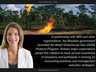 In partnership with WRI and other organizations, the Brazilian government launched the Brazil Greenhouse Gas (GHG) Protocol Program. Sixteen major corporations joined this initiative to track annual inventories of emissions and participate in training on accounting practices and management reduction strategies. 