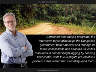 Combined with training programs, the interactive forest atlas helps the Congolese government better monitor and manage its forest concessions and prioritize its limited resources to combat illegal logging by sending field control units to investigate pre-identified problem areas rather than stumbling upon them. 