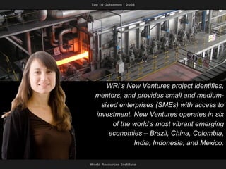 WRI’s New Ventures project identifies, mentors, and provides small and medium-sized enterprises (SMEs) with access to investment. New Ventures operates in six of the world’s most vibrant emerging economies – Brazil, China, Colombia, India, Indonesia, and Mexico. 