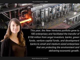 This year, the New Ventures portfolio grew to 180 enterprises and facilitated the transfer of $158 million from angel investors, banks, green funds, venture capital funds, and development banks to small and medium-sized enterprises that are protecting the environment and delivering economic growth. 