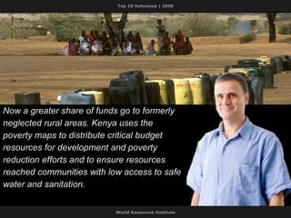 Now a greater share of funds go to formerly neglected rural areas. Kenya uses the poverty maps to distribute critical budget resources for development and poverty reduction efforts and to ensure resources reached communities with low access to safe water and sanitation. 