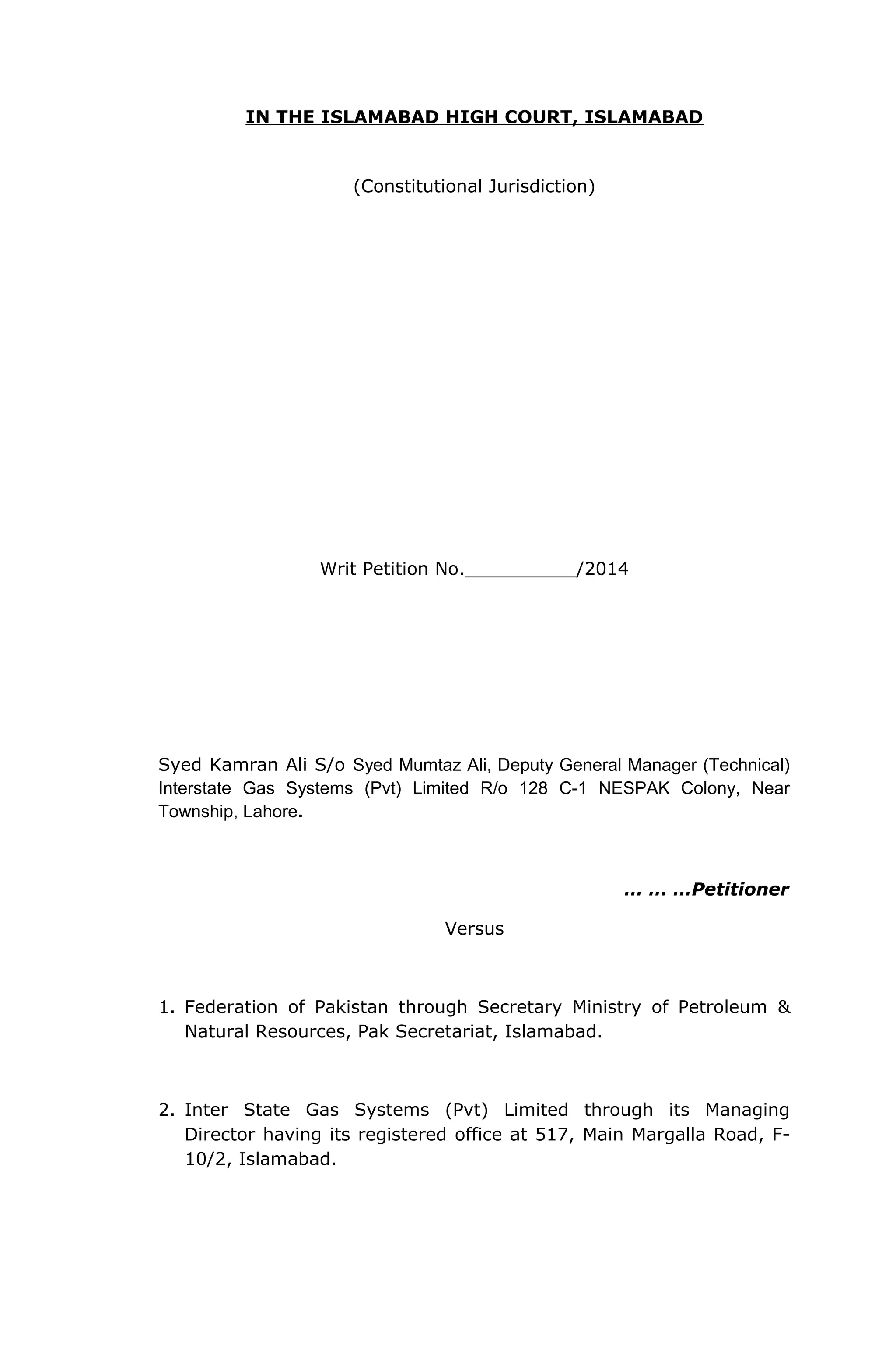 IN THE ISLAMABAD HIGH COURT, ISLAMABAD 
(Constitutional Jurisdiction) 
Writ Petition No.__________/2014 
Syed Kamran Ali S/o Syed Mumtaz Ali, Deputy General Manager (Technical) 
Interstate Gas Systems (Pvt) Limited R/o 128 C-1 NESPAK Colony, Near 
Township, Lahore. 
… … …Petitioner 
Versus 
1. Federation of Pakistan through Secretary Ministry of Petroleum & 
Natural Resources, Pak Secretariat, Islamabad. 
2. Inter State Gas Systems (Pvt) Limited through its Managing 
Director having its registered office at 517, Main Margalla Road, F- 
10/2, Islamabad. 
 