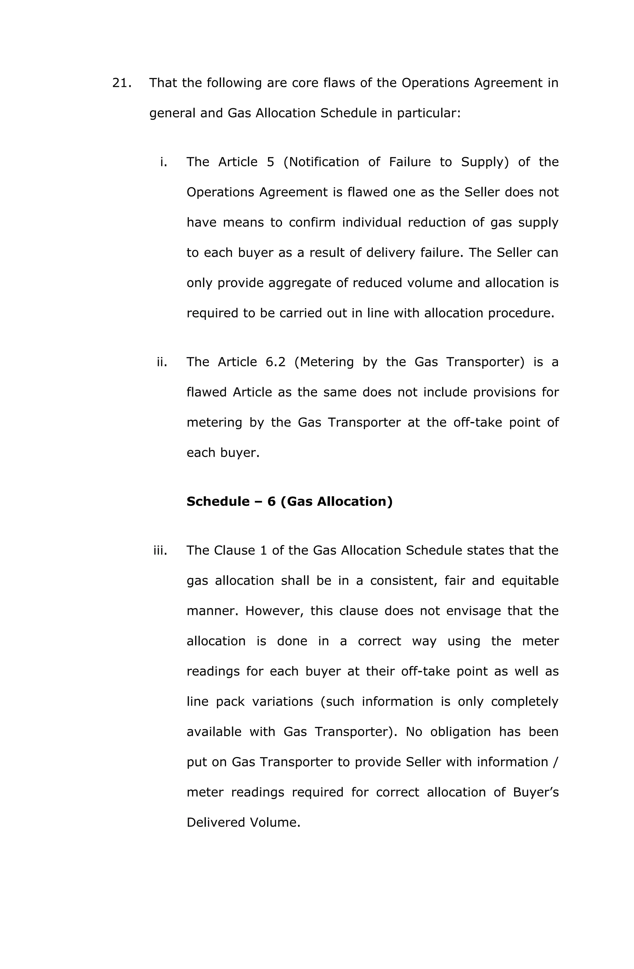 21. That the following are core flaws of the Operations Agreement in 
general and Gas Allocation Schedule in particular: 
i. The Article 5 (Notification of Failure to Supply) of the 
Operations Agreement is flawed one as the Seller does not 
have means to confirm individual reduction of gas supply 
to each buyer as a result of delivery failure. The Seller can 
only provide aggregate of reduced volume and allocation is 
required to be carried out in line with allocation procedure. 
ii. The Article 6.2 (Metering by the Gas Transporter) is a 
flawed Article as the same does not include provisions for 
metering by the Gas Transporter at the off-take point of 
each buyer. 
Schedule – 6 (Gas Allocation) 
iii. The Clause 1 of the Gas Allocation Schedule states that the 
gas allocation shall be in a consistent, fair and equitable 
manner. However, this clause does not envisage that the 
allocation is done in a correct way using the meter 
readings for each buyer at their off-take point as well as 
line pack variations (such information is only completely 
available with Gas Transporter). No obligation has been 
put on Gas Transporter to provide Seller with information / 
meter readings required for correct allocation of Buyer’s 
Delivered Volume. 
 