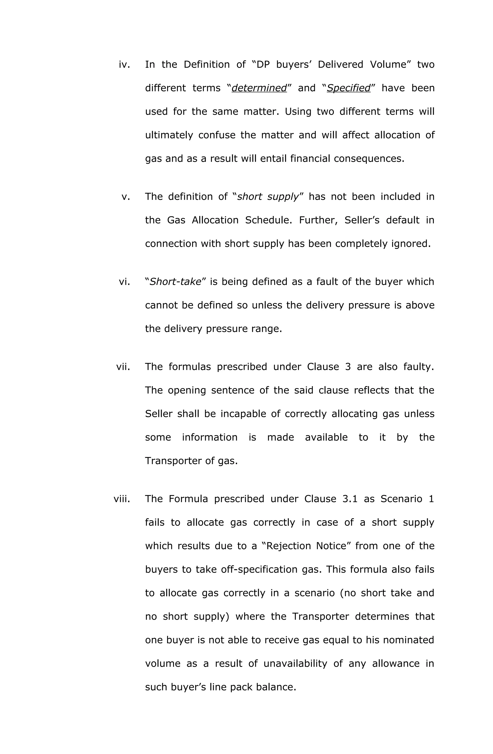 iv. In the Definition of “DP buyers’ Delivered Volume” two 
different terms “determined” and “Specified” have been 
used for the same matter. Using two different terms will 
ultimately confuse the matter and will affect allocation of 
gas and as a result will entail financial consequences. 
v. The definition of “short supply” has not been included in 
the Gas Allocation Schedule. Further, Seller’s default in 
connection with short supply has been completely ignored. 
vi. “Short-take” is being defined as a fault of the buyer which 
cannot be defined so unless the delivery pressure is above 
the delivery pressure range. 
vii. The formulas prescribed under Clause 3 are also faulty. 
The opening sentence of the said clause reflects that the 
Seller shall be incapable of correctly allocating gas unless 
some information is made available to it by the 
Transporter of gas. 
viii. The Formula prescribed under Clause 3.1 as Scenario 1 
fails to allocate gas correctly in case of a short supply 
which results due to a “Rejection Notice” from one of the 
buyers to take off-specification gas. This formula also fails 
to allocate gas correctly in a scenario (no short take and 
no short supply) where the Transporter determines that 
one buyer is not able to receive gas equal to his nominated 
volume as a result of unavailability of any allowance in 
such buyer’s line pack balance. 
 