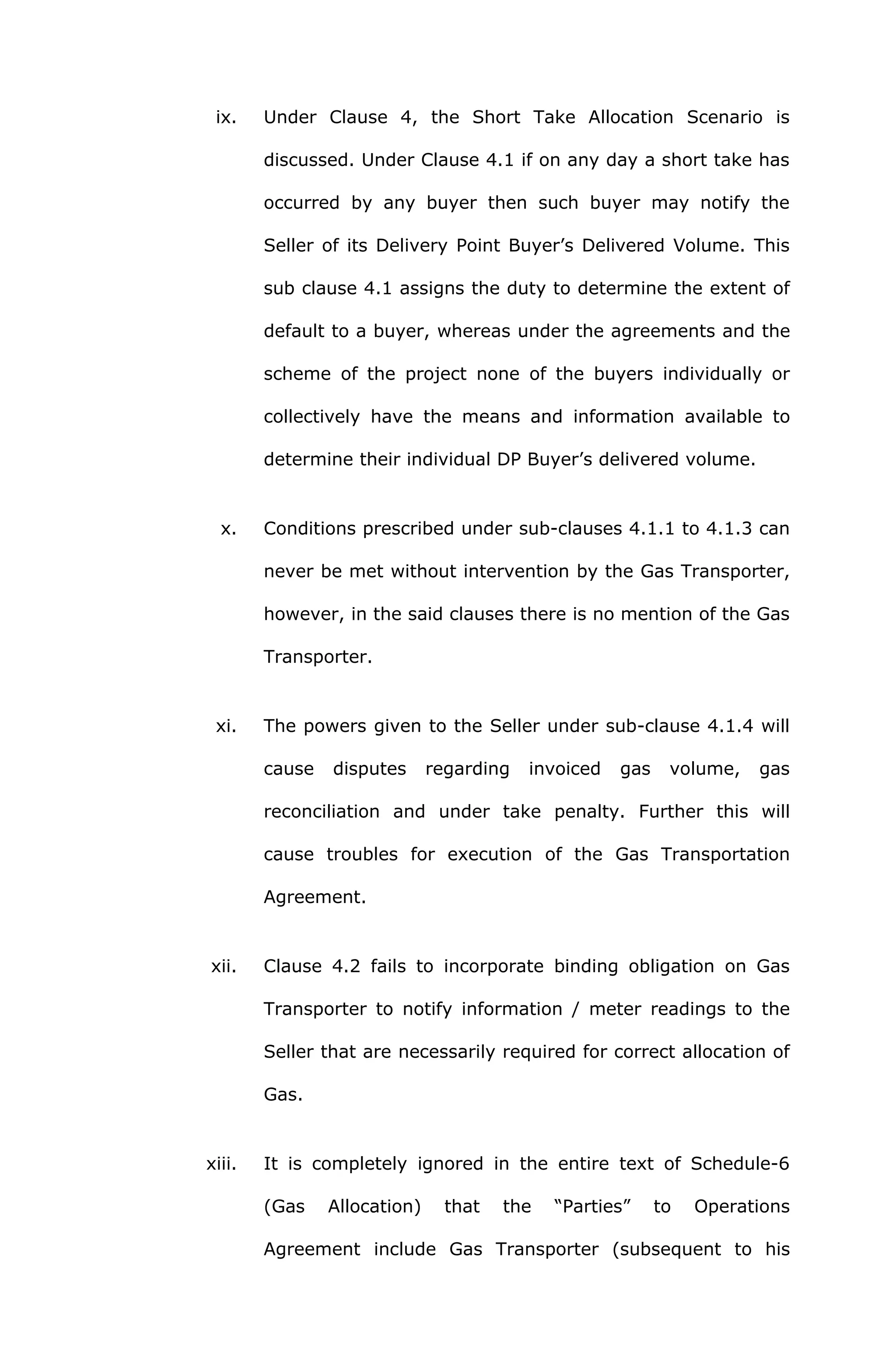 ix. Under Clause 4, the Short Take Allocation Scenario is 
discussed. Under Clause 4.1 if on any day a short take has 
occurred by any buyer then such buyer may notify the 
Seller of its Delivery Point Buyer’s Delivered Volume. This 
sub clause 4.1 assigns the duty to determine the extent of 
default to a buyer, whereas under the agreements and the 
scheme of the project none of the buyers individually or 
collectively have the means and information available to 
determine their individual DP Buyer’s delivered volume. 
x. Conditions prescribed under sub-clauses 4.1.1 to 4.1.3 can 
never be met without intervention by the Gas Transporter, 
however, in the said clauses there is no mention of the Gas 
Transporter. 
xi. The powers given to the Seller under sub-clause 4.1.4 will 
cause disputes regarding invoiced gas volume, gas 
reconciliation and under take penalty. Further this will 
cause troubles for execution of the Gas Transportation 
Agreement. 
xii. Clause 4.2 fails to incorporate binding obligation on Gas 
Transporter to notify information / meter readings to the 
Seller that are necessarily required for correct allocation of 
Gas. 
xiii. It is completely ignored in the entire text of Schedule-6 
(Gas Allocation) that the “Parties” to Operations 
Agreement include Gas Transporter (subsequent to his 
 