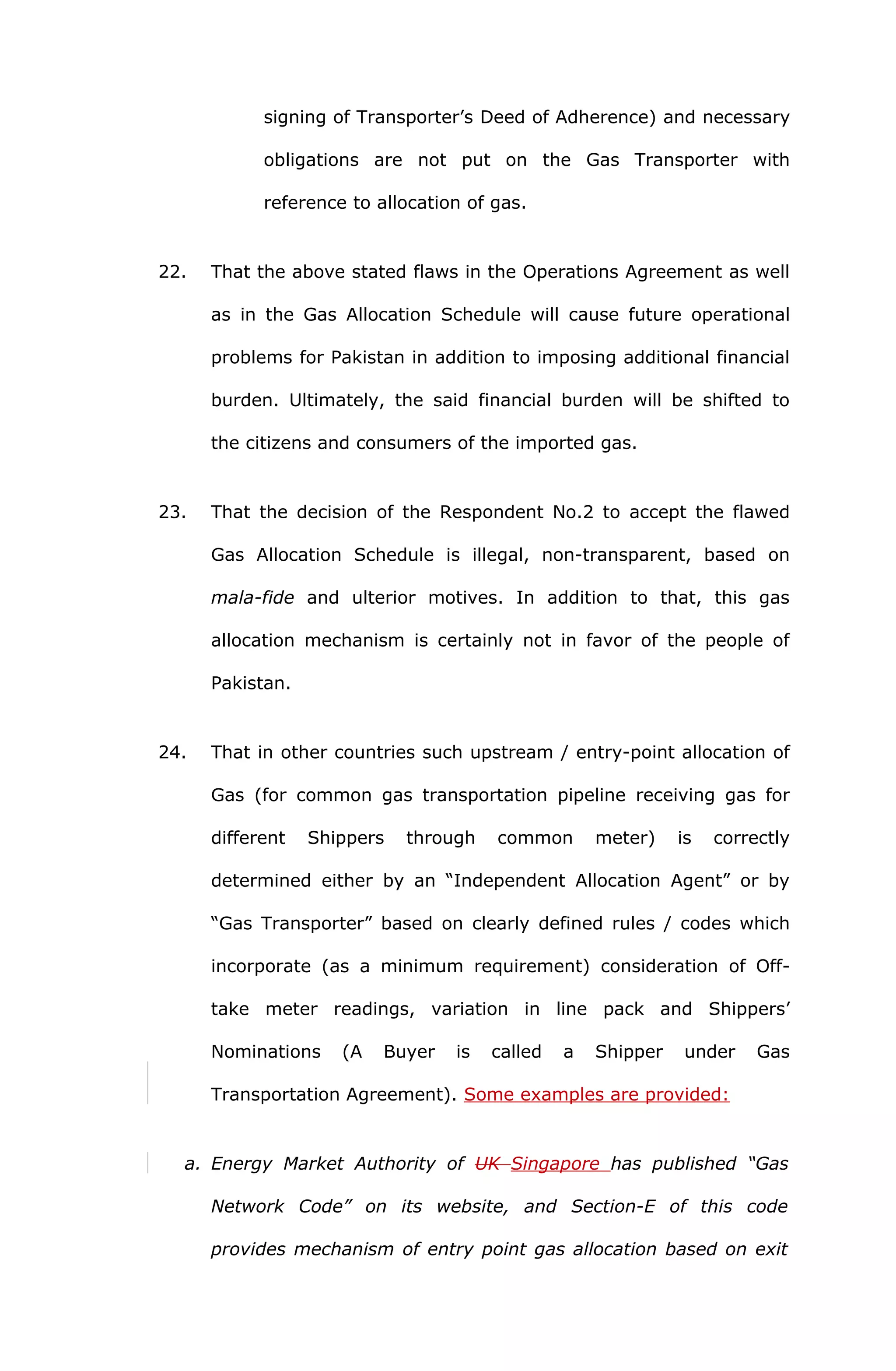 signing of Transporter’s Deed of Adherence) and necessary 
obligations are not put on the Gas Transporter with 
reference to allocation of gas. 
22. That the above stated flaws in the Operations Agreement as well 
as in the Gas Allocation Schedule will cause future operational 
problems for Pakistan in addition to imposing additional financial 
burden. Ultimately, the said financial burden will be shifted to 
the citizens and consumers of the imported gas. 
23. That the decision of the Respondent No.2 to accept the flawed 
Gas Allocation Schedule is illegal, non-transparent, based on 
mala-fide and ulterior motives. In addition to that, this gas 
allocation mechanism is certainly not in favor of the people of 
Pakistan. 
24. That in other countries such upstream / entry-point allocation of 
Gas (for common gas transportation pipeline receiving gas for 
different Shippers through common meter) is correctly 
determined either by an “Independent Allocation Agent” or by 
“Gas Transporter” based on clearly defined rules / codes which 
incorporate (as a minimum requirement) consideration of Off-take 
meter readings, variation in line pack and Shippers’ 
Nominations (A Buyer is called a Shipper under Gas 
Transportation Agreement). Some examples are provided: 
a. Energy Market Authority of UK Singapore has published “Gas 
Network Code” on its website, and Section-E of this code 
provides mechanism of entry point gas allocation based on exit 
 