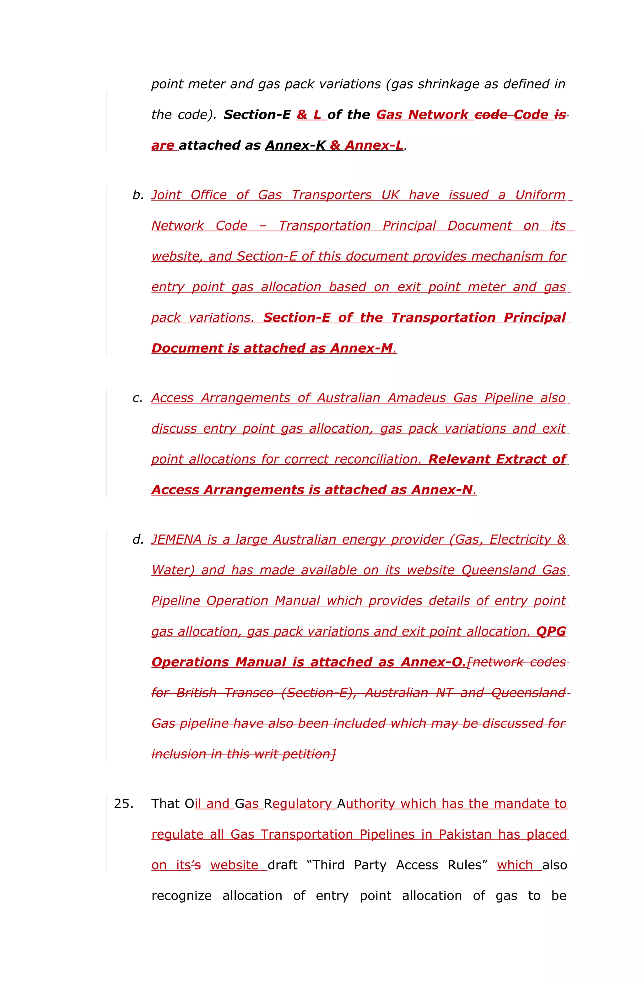 point meter and gas pack variations (gas shrinkage as defined in 
the code). Section-E & L of the Gas Network code Code is 
are attached as Annex-K & Annex-L . 
b. Joint Office of Gas Transporters UK have issued a Uniform 
Network Code – Transportation Principal Document on its 
website, and Section-E of this document provides mechanism for 
entry point gas allocation based on exit point meter and gas 
pack variations. Section-E of the Transportation Principal 
Document is attached as Annex-M. 
c. Access Arrangements of Australian Amadeus Gas Pipeline also 
discuss entry point gas allocation, gas pack variations and exit 
point allocations for correct reconciliation. Relevant Extract of 
Access Arrangements is attached as Annex-N. 
d. JEMENA is a large Australian energy provider (Gas , Electricity & 
Water) and has made available on its website Queensland Gas 
Pipeline Operation Manual which provides details of entry point 
gas allocation, gas pack variations and exit point allocation. QPG 
Operations Manual is attached as Annex-O.[network codes 
for British Transco (Section-E), Australian NT and Queensland 
Gas pipeline have also been included which may be discussed for 
inclusion in this writ petition] 
25. That Oil and Gas Regulatory Authority which has the mandate to 
regulate all Gas Transportation Pipelines in Pakistan has placed 
on its’s website draft “Third Party Access Rules” which also 
recognize allocation of entry point allocation of gas to be 
 
