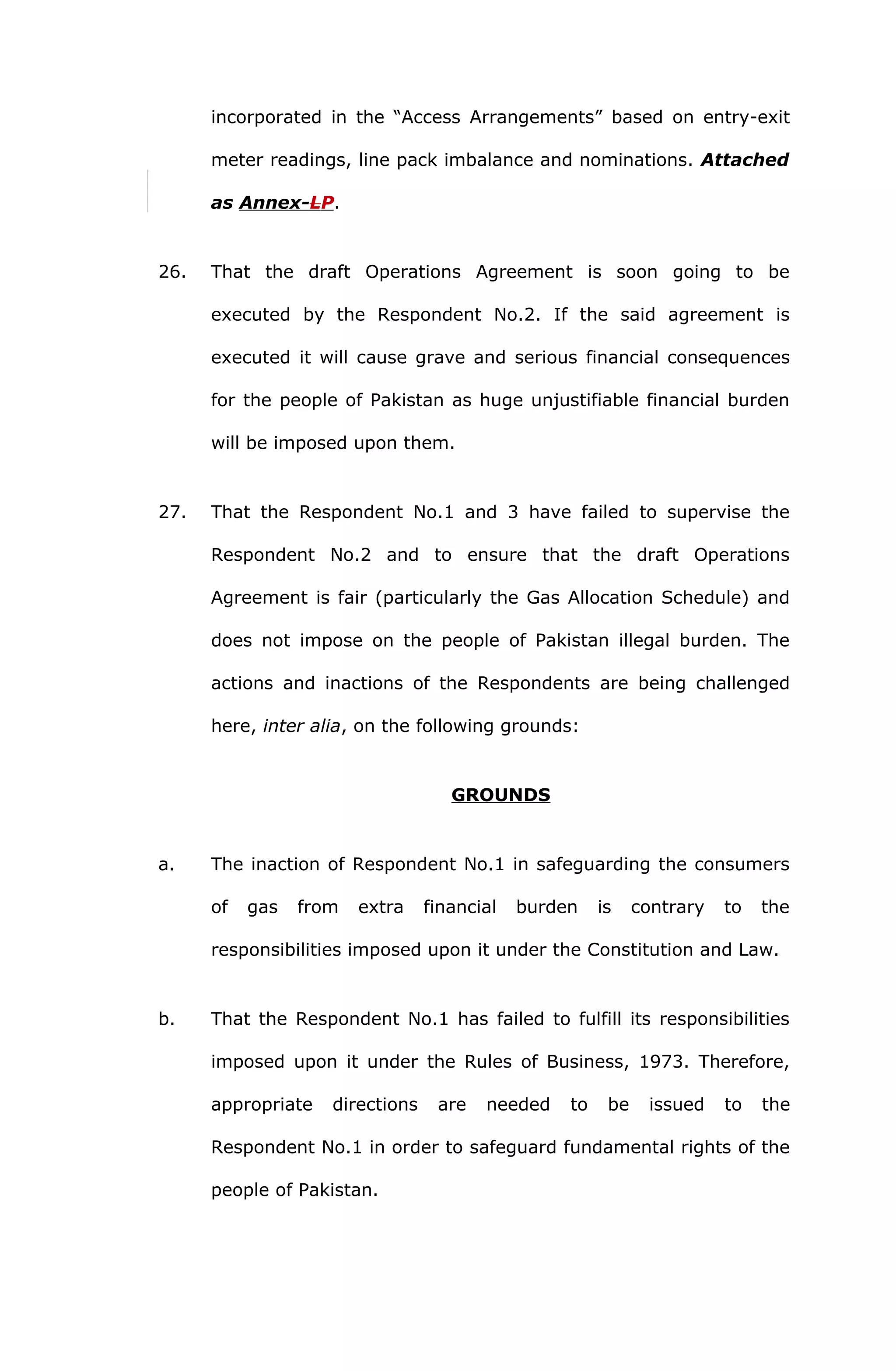 incorporated in the “Access Arrangements” based on entry-exit 
meter readings, line pack imbalance and nominations. Attached 
as Annex- L P . 
26. That the draft Operations Agreement is soon going to be 
executed by the Respondent No.2. If the said agreement is 
executed it will cause grave and serious financial consequences 
for the people of Pakistan as huge unjustifiable financial burden 
will be imposed upon them. 
27. That the Respondent No.1 and 3 have failed to supervise the 
Respondent No.2 and to ensure that the draft Operations 
Agreement is fair (particularly the Gas Allocation Schedule) and 
does not impose on the people of Pakistan illegal burden. The 
actions and inactions of the Respondents are being challenged 
here, inter alia, on the following grounds: 
GROUNDS 
a. The inaction of Respondent No.1 in safeguarding the consumers 
of gas from extra financial burden is contrary to the 
responsibilities imposed upon it under the Constitution and Law. 
b. That the Respondent No.1 has failed to fulfill its responsibilities 
imposed upon it under the Rules of Business, 1973. Therefore, 
appropriate directions are needed to be issued to the 
Respondent No.1 in order to safeguard fundamental rights of the 
people of Pakistan. 
 