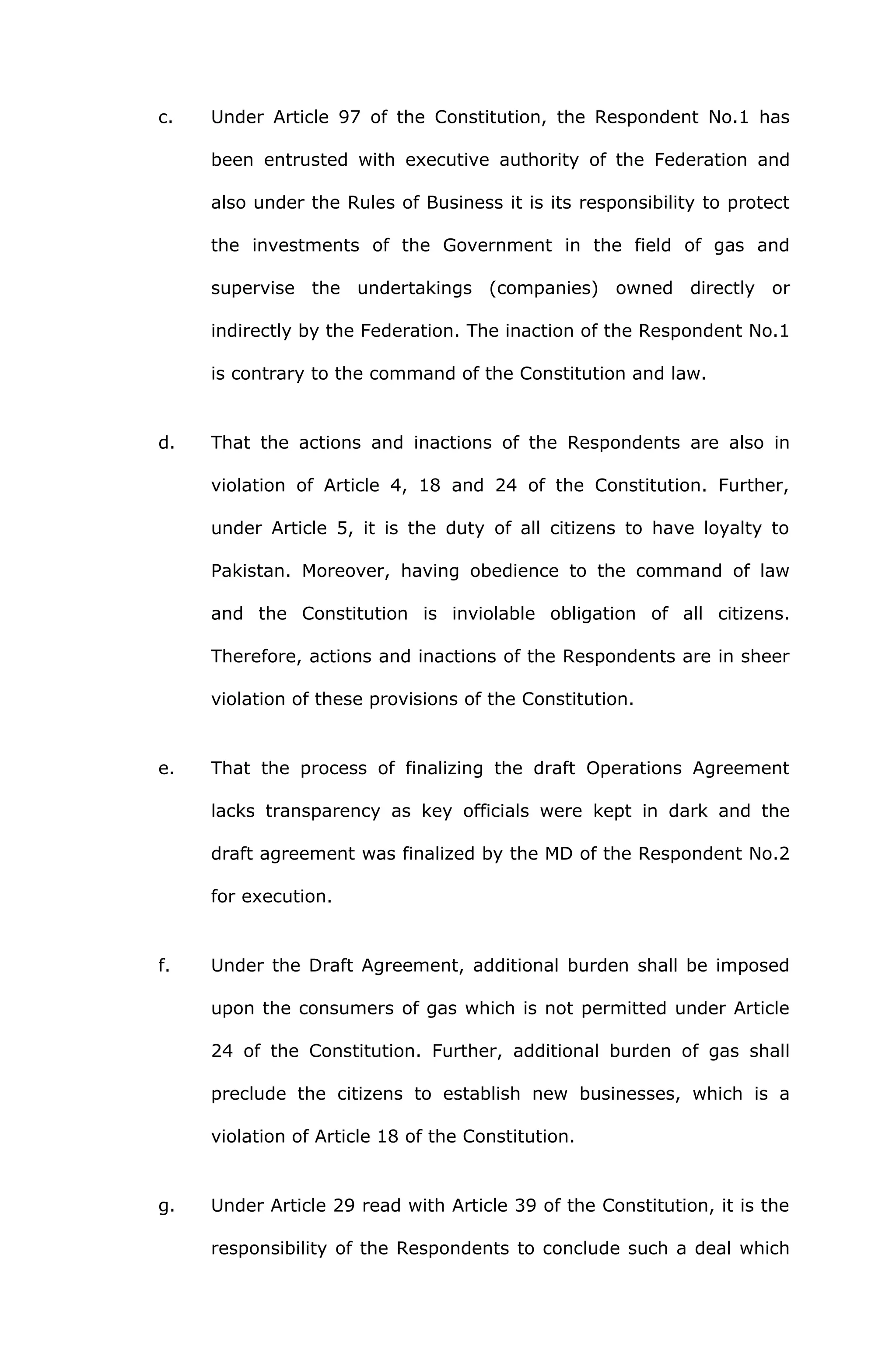 c. Under Article 97 of the Constitution, the Respondent No.1 has 
been entrusted with executive authority of the Federation and 
also under the Rules of Business it is its responsibility to protect 
the investments of the Government in the field of gas and 
supervise the undertakings (companies) owned directly or 
indirectly by the Federation. The inaction of the Respondent No.1 
is contrary to the command of the Constitution and law. 
d. That the actions and inactions of the Respondents are also in 
violation of Article 4, 18 and 24 of the Constitution. Further, 
under Article 5, it is the duty of all citizens to have loyalty to 
Pakistan. Moreover, having obedience to the command of law 
and the Constitution is inviolable obligation of all citizens. 
Therefore, actions and inactions of the Respondents are in sheer 
violation of these provisions of the Constitution. 
e. That the process of finalizing the draft Operations Agreement 
lacks transparency as key officials were kept in dark and the 
draft agreement was finalized by the MD of the Respondent No.2 
for execution. 
f. Under the Draft Agreement, additional burden shall be imposed 
upon the consumers of gas which is not permitted under Article 
24 of the Constitution. Further, additional burden of gas shall 
preclude the citizens to establish new businesses, which is a 
violation of Article 18 of the Constitution. 
g. Under Article 29 read with Article 39 of the Constitution, it is the 
responsibility of the Respondents to conclude such a deal which 
 