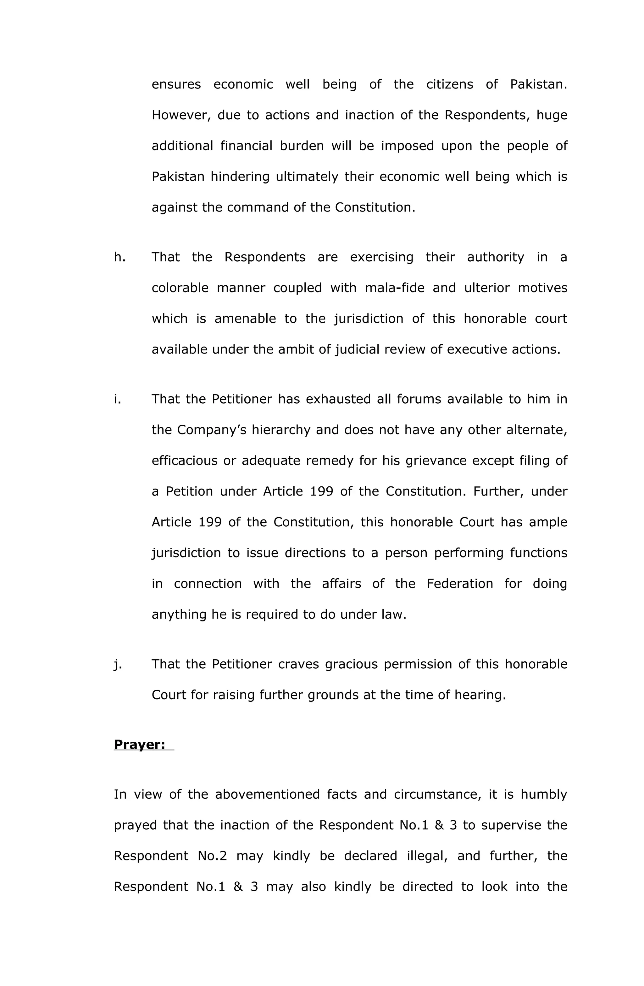 ensures economic well being of the citizens of Pakistan. 
However, due to actions and inaction of the Respondents, huge 
additional financial burden will be imposed upon the people of 
Pakistan hindering ultimately their economic well being which is 
against the command of the Constitution. 
h. That the Respondents are exercising their authority in a 
colorable manner coupled with mala-fide and ulterior motives 
which is amenable to the jurisdiction of this honorable court 
available under the ambit of judicial review of executive actions. 
i. That the Petitioner has exhausted all forums available to him in 
the Company’s hierarchy and does not have any other alternate, 
efficacious or adequate remedy for his grievance except filing of 
a Petition under Article 199 of the Constitution. Further, under 
Article 199 of the Constitution, this honorable Court has ample 
jurisdiction to issue directions to a person performing functions 
in connection with the affairs of the Federation for doing 
anything he is required to do under law. 
j. That the Petitioner craves gracious permission of this honorable 
Court for raising further grounds at the time of hearing. 
Prayer: 
In view of the abovementioned facts and circumstance, it is humbly 
prayed that the inaction of the Respondent No.1 & 3 to supervise the 
Respondent No.2 may kindly be declared illegal, and further, the 
Respondent No.1 & 3 may also kindly be directed to look into the 
 